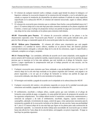 Especificaciones Generales para Carreteras y Puentes Rurales Capítulo 4
91
6. El volumen de cualquier material vuelto a trabajar, excepto aquel donde los planos lo indiquen o el
Ingeniero ordenase la excavación después de la construcción del terraplén y con la salvedad de que,
cuando se requiera la instalación de alcantarillas de tubería mediante el método de zanja imperfecta
especificado en la subsección 603.09, el volumen del material reexcavado, según se ordenó, deberá
ser incluido.
7. El volumen de excavación para cimientos que se ordenase fuese hecha a una profundidad mayor de 5
pies (1.52 metros) abajo de la cota más baja para tales cimientos mostrada en los planos originales del
Contrato, a menos que el pliego de propuestas incluya una partida de pago por excavación ordenada
más abajo de las cotas mostradas en los planos para cimientos individuales.
401.09 Excavación para Puentes. El volumen de excavación señalado en los planos o en las
disposiciones especiales como "Excavación para Puente", se medirá como queda indicado antes, pero
para los fines del pago se mantendrá aparte de la excavación para todas las otras estructuras.
401.10 Relleno para Cimentación. El volumen del relleno para cimentación que será pagado
corresponderá a la cantidad de metros cúbicos, medidas en su posición final, del material granular
especial efectivamente entregado y colocado abajo de la cota de las estructuras, según lo especificado y
ordenado, completo en su lugar y aceptado.
401.11 Forma de Pago. Las cantidades, definidas de acuerdo con lo antes estipulado, serán pagadas al
precio unitario del Contrato por unidad de medida, respectivamente, para cada una de las partidas de pago
precisas que se muestran en la lista más adelante, que esté incluida en el pliego de licitación, cuyos
precios y pagos significarán la compensación total por el trabajo prescrito en esta sección, con las
siguientes excepciones:
1. Cualquier excavación para cimientos que fuese ordenada a una profundidad mayor de 5 pies (1.52
metros) abajo de la cota más baja mostrada en los planos originales del Contrato, será pagada a un
precio negociado, a no ser que en el pliego de licitación se incluya una partida de pago por
excavación ordenada, más abajo de la cota mostrada en los planos.
2. El hormigón será medido y pagado de acuerdo con lo estipulado en la subsecciónección 402.05
3. Cualquier excavación del camino o de préstamo requerida en exceso de la cantidad excavada para
estructuras será medida y pagada de acuerdo con lo estipulado en la Sección 301.
4. El entibamiento, encofrado y trabajos afines, cuando quiera que sean incluidos en el pliego de
licitación como partida de pago, se pagarán a la suma global del precio de propuesta de acuerdo con
las siguientes estipulaciones. Ese trabajo deberá incluir el suministro, construcción, mantenimiento y
remoción de cualquier y de todo el entibamiento, encofrado, ataguías, cajones neumáticos y
sumergibles, ademado, revestimiento de zanjas, control de agua y otras operaciones necesarias para la
terminación aceptable de la excavación incluida en las labores de esta sección, hasta una profundidad
de 5 pies (1.52 metros) abajo de la cota más baja que figura en los planos para cada construcción de
cimentación separable. La extensión de dicho trabajo para necesidades de excavación que se ordené
hasta más allá de los 5 pies abajo de la cota del plano, será pagada a un precio negociado. El pago se
hará bajo las partidas siguientes:
 