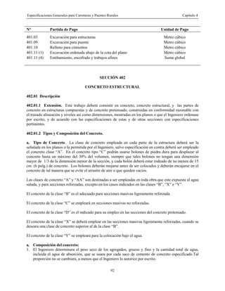 Especificaciones Generales para Carreteras y Puentes Rurales Capítulo 4
92
N° Partida de Pago Unidad de Pago
401.03 Excavación para estructuras Metro cúbico
401.09 Excavación para puente Metro cúbico
401.10 Relleno para cimientos Metro cúbico
401.11 (1) Excavación ordenada abajo de la cota del plano Metro cúbico
401.11 (4) Entibamiento, encofrado y trabajos afines Suma global
SECCIÓN 402
CONCRETO ESTRUCTURAL
402.01 Descripción
402.01.1 Extensión. Este trabajo deberá consistir en concreto, concreto estructural, y las partes de
concreto en estructuras compuestas y de concreto pretensado, construidas en conformidad razonable con
el trazado alineación y niveles así como dimensiones, mostradas en los planos o que el Ingeniero ordenase
por escrito, y de acuerdo con las especificaciones de estas y de otras secciones con especificaciones
pertinentes.
402.01.2 Tipos y Composición del Concreto.
a. Tipo de Concreto. La clase de concreto empleada en cada parte de la estructura deberá ser la
señalada en los planos o la permitida por el Ingeniero, salvo especificación en contra deberá ser empleado
el concreto clase “A”. En el concreto tipo “C” podrán usarse bolones de piedra dura para desplazar al
concreto hasta un máximo del 30% del volumen, siempre que tales bolones no tengan una dimensión
mayor de 1/3 de la dimensión menor de la sección, y cada bolón deberá estar rodeado de no menos de 15
cm. (6 pulg.) de concreto. Los bolones deberán mojarse antes de ser colocados y deberán encajarse en el
concreto de tal manera que se evite el arrastre de aire o que queden vacíos.
Las clases de concreto “A” y “AA” son destinadas a ser empleadas en toda obra que este expuesta al agua
salada, y para secciones reforzadas, excepto en los casos indicados en las clases “B”, “X” e “Y”.
El concreto de la clase “B” es el adecuado para secciones masivas ligeramente reforzada.
El concreto de la clase “C” se empleará en secciones masivas no reforzadas.
El concreto de la clase “D” es el indicado para su empleo en las secciones del concreto pretensado.
El concreto de la clase “X” se deberá emplear en las secciones masivas ligeramente reforzadas, cuando se
deseara una clase de concreto superior al de la clase “B”.
El concreto de la clase “Y” se empleara para la colocación bajo el agua.
a. Composición del concreto:
1. El Ingeniero determinara el peso seco de los agregados, grueso y fino y la cantidad total de agua,
incluida el agua de absorción, que se usara por cada saco de cemento de concreto especificado.Tal
proporción no se cambiara, a menos que el Ingeniero lo autorice por escrito.
 