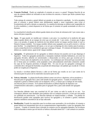 Especificaciones Generales para Carreteras y Puentes Rurales Capítulo 4
94
a. Cemento Portland. Puede ser empleado el cemento en sacos o a granel. Ninguna fracción de un
saco de cemento deberá ser utilizada en una revoltura de concreto, a menos que dicho cemento haya
sido pesado.
Toda entrega de cemento a granel deberá ser pesada en un dispositivo aprobado. La tolva pesadora
para el cemento a granel deberá estar debidamente tapada y tener respiradero, para evitar el
levantamiento del polvo durante su operación. La canaleta de descarga no deberá estar suspendida de
la tolva medidora, y estará dispuesta en tal forma que el cemento no quede acumulado en ella ni se
derrame.
La exactitud de la dosificación deberá quedar dentro de un límite de tolerancia del 1 por ciento más o
menos del peso requerido.
b. Agua. El agua puede ser medida por volumen o por peso. La exactitud en la medición del agua
deberá quedar dentro de un margen de error que no exceda del 1 por ciento. A menos que el agua
vaya a ser pesada, el equipo de medición de ésta deberá incluir un tanque auxiliar desde el cual se
llenará el tanque medidor. Ese tanque medidor deberá estar equipado con un grifo exterior y válvula
para facilitar la comprobación del ajuste, a no ser que se disponga de otros medios para la pronta y
exacta comprobación de la cantidad de agua que contenga el tanque. El volumen del depósito auxiliar
deberá ser, cuando menos, igual al del tanque medidor.
c. Agregados. El apilamiento de los agregados se deberá efectuar de acuerdo con lo que disponga el
Ingeniero. Todos los agregados producidos o manejados mediante métodos hidráulicos, así como los
agregados llevados, deberán ser amontonados o almacenados en tolvas, para que escurran por lo
menos 12 horas antes de emplearlos en las mezclas. Los embarques por ferrocarril que necesiten más
de 12 horas para ser recibidos, serán aceptados como adecuadamente entolvados solamente cuando
las cajas de los furgones permitan el desagüe libre. En caso de que los agregados contengan un
contenido alto o desigual de humedad, un período del almacenaje o de apilado que exceda de 12 horas
podrá ser exigido por el Ingeniero.
La mezcla o revoltura deberá llevarse a cabo en tal forma que resulte en un 2 por ciento de la
tolerancia para los pesos de los materiales necesarios para ese fin.
d. Tolvas y básculas. La planta dosificadora deberá contar con tolvas o depósitos, tolvas pesadoras y
básculas para el agregado fino y para cada tamaño de agregado grueso. Cuando el cemento fuese
empleado a granel se deberá contar con un depósito, tolva y, a menos que se indique de otro modo,
una báscula para el cemento. En la planta dosificadora se deberá disponer de depósitos con
compartimientos adecuados y separados para el agregado fino y para cada tamaño del agregado
grueso.
Las básculas deberán tener una exactitud de 0.5 por ciento en toda la escala de su uso. Los
contrapesos deberán estar diseñados para poderlos tirar en cualquier posición y evitar que ésta pueda
ser cambiada sin autorización. Las básculas deberán ser inspeccionadas y selladas. Las plantas de
dosificación pueden estar equipadas para resolver los agregados y el cemento a granel, mediante
aparatos medidores automáticos de un tipo adecuado.
e. Dosificación. Cuando los materiales para la revoltura sean acarreados a la revolvedora, el cemento a
granel deberá ser transportado bien sea en comportamientos impermeables o entre los agregados fino
y grueso. Cuando el cemento fuese colocado en contacto con los agregados húmedos, las revolturas
serán rechazadas a menos que tal mezcla se hubiese efectuado dentro de 1 ½ del contacto en cuestión.
 