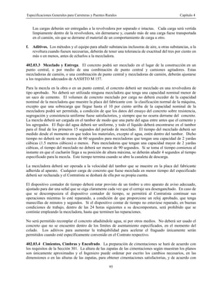 Especificaciones Generales para Carreteras y Puentes Rurales Capítulo 4
95
Las cargas deberán ser entregadas a la revolvedora por separado e intactas. Cada carga será vertida
limpiamente dentro de la revolvedora, sin derramarse y, cuando más de una carga fuese transportada
en el camión, sin que se derrame el material de un comportamiento de carga a otro.
f. Aditivos. Los métodos y el equipo para añadir substancias inclusoras de aire, u otras substancias, a la
revoltura cuando fuesen necesarias, deberán de tener una tolerancia de exactitud del tres por ciento en
más o en menos, antes de echarlos a la mezcladora.
402.03.3 Mezclado y Entrega. El concreto podrá ser mezclado en el lugar de la construcción en un
punto central, o por medio de una combinación de punto central y camiones agitadores. Estas
mezcladoras de camión, o una combinación de punto central y mezcladoras de camión, deberán ajustarse
a los requisitos adecuados de AASHTO M 157.
Para la mezcla en la obra o en un punto central, el concreto deberá ser mezclado en una revolvedora de
tipo aprobado. No deberá ser utilizada ninguna mezcladora que tenga una capacidad nominal menor de
un saco de cemento. El volumen de concreto mezclado por carga no deberá exceder de la capacidad
nominal de la mezcladora que muestre la placa del fabricante con la clasificación normal de la máquina,
excepto que una sobrecarga que llegue hasta el 10 por ciento arriba de la capacidad nominal de la
mezcladora podrá ser permitida, a condición de que los datos del ensayo del concreto sobre resistencia,
segregación y consistencia uniforme fuese satisfactorios, y siempre que no ocurra derrame del concreto.
La mezcla deberá ser cargada en el tambor de modo que una parte del agua entre antes que el cemento y
los agregados. El flujo del agua deberá ser uniforme, y todo el líquido deberá encontrarse en el tambor
para el final de los primeros 15 segundos del período de mezclado. El tiempo del mezclado deberá ser
medido desde el momento en que todos los materiales, excepto el agua, estén dentro del tambor. Dicho
tiempo no deberá ser de menos de 60 segundos para mezcladoras que tengan una capacidad de 2 yardas
cúbicas (1.5 metros cúbicos) o menos. Para mezcladoras que tengan una capacidad mayor de 2 yardas
cúbicas, el tiempo del mezclado no deberá ser menor de 90 segundos. Si se toma el tiempo comienza al
instante en que el cucharón llega a su posición de altura máxima, se deberán añadir 4 segundos al tiempo
especificado para la mezcla. Este tiempo termina cuando se abre la canaleta de descarga.
La mezcladora deberá ser operada a la velocidad del tambor que se muestre en la placa del fabricante
adherida al aparato. Cualquier carga de concreto que fuese mezclada en menor tiempo del especificado
deberá ser rechazada y el Contratista se deshará de ella por su propia cuenta.
El dispositivo contador de tiempo deberá estar provisto de un timbre u otro aparato de aviso adecuado,
ajustado para dar una señal que se oiga claramente cada vez que el cerraje sea desenganchado. En caso de
que se descompusiera el dispositivo contador de tiempo, se permitirá al Contratista continuar sus
operaciones mientras lo esté reparando, a condición de que proporcione un reloj aprobado, que tenga
manecillas de minutos y segundos. Si el dispositivo contar de tiempo no estuviese reparado, en buenas
condiciones de trabajo, dentro de las 24 horas siguientes a su descompostura, será prohibido que se
continúe empleando la mezcladora, hasta que terminen las reparaciones.
No será permitido recomplar el concreto añadiéndole agua, ni por otros medios. No deberá ser usado el
concreto que no se encuentre dentro de los límites de asentamiento especificados, en el momento del
colado. Los aditivos para aumentar la trabajabilidad para acelerar el fraguado únicamente serán
permitidos cuando esté específicamente convenido en el Contrato respectivo.
402.03.4 Cimientos, Cimbras y Encofrado. La preparación de cimentaciones se hará de acuerdo con
los requisitos de la Sección 301. La altura de las zapatas de las cimentaciones según muestran los planos
son únicamente aproximadas y el Ingeniero puede ordenar por escrito los cambios necesarios, en las
dimensiones o en las alturas de las zapatas, para obtener cimentaciones satisfactorias, y de acuerdo con
 