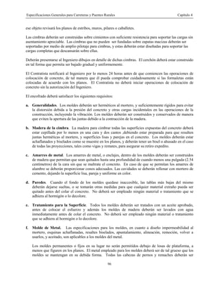 Especificaciones Generales para Carreteras y Puentes Rurales Capítulo 4
96
ese objeto revisará los planos de estribos, muros, pilares o caballetes.
Las cimbras deberán ser construidas sobre cimientos con suficiente resistencia para soportar las cargas sin
asentamiento apreciable. Las cimbras que no pueden ser fundadas sobre zapatas macizas deberán ser
soportadas por medio de amplio pilotaje para cimbras, y estas deberán estar diseñadas para soportar las
cargas completas que descansarán sobre ellas.
Deberán presentarse al Ingeniero dibujos en detalle de dichas cimbras. El cerchón deberá estar construido
en tal forma que permita ser bajado gradual y uniformemente.
El Contratista notificará al Ingeniero por lo menos 24 horas antes de que comiencen las operaciones de
colocación de concreto, de tal manera que él pueda comprobar cuidadosamente si las formaletas están
colocadas de acuerdo con los planos. El Contratista no deberá iniciar operaciones de colocación de
concreto sin la autorización del Ingeniero.
El encofrado deberá satisfacer los siguientes requisitos:
a. Generalidades. Los moldes deberán ser herméticos al mortero, y suficientemente rígidos para evitar
la distorsión debida a la presión del concreto y otras cargas incidentales en las operaciones de la
construcción, incluyendo la vibración. Los moldes deberán ser construidos y conservados de manera
que eviten la apertura de las juntas debido a la contracción de la madera.
b. Madera de la cimbra. La madera para cimbrar todas las superficies expuestas del concreto deberá
estar cepillada por lo menos en una cara y dos cantos ,debiendo estar preparada para que resulten
juntas herméticas al mortero, y superficies lisas y parejas en el concreto. Los moldes deberán estar
achaflanados y biselados como se muestre en los planos, y deberán tener un bisel o ahusado en el caso
de todas las proyecciones, tales como vigas y remates, para asegurar su retiro expedito.
c. Amarres de metal. Los amarres de metal, o enclajes, dentro de los moldes deberán ser construidos
de madera que permitan que sean quitados hasta una profundidad de cuando menos una pulgada (2.54
centímetros) de la cara sin que se maltrate el concreto. En caso de que se permitan los amarres de
alambre se deberán proporcionar conos adecuados. Las cavidades se deberán rellenar con mortero de
cemento, dejando la superficie lisa, pareja y uniforme en color.
d. Paredes. Cuando el fondo de los moldes quedase inaccesible, las tablas más bajas del mismo
deberán dejarse sueltas, o se tomarán otras medidas para que cualquier material extraño pueda ser
quitado antes del colar el concreto. No deberá ser empleado ningún material o tratamiento que se
adhiera al hormigón o lo decolore.
e. Tratamiento para la Superficie. Todos los moldes deberán ser tratados con un aceite aprobado,
antes de colocar el esfuerzo y además los moldes de madera deberán ser lavados con agua
inmediatamente antes de colar el concreto. No deberá ser empleado ningún material o tratamiento
que se adhiera al hormigón o lo decolore.
f. Molde de Metal. Las especificaciones para los moldes, en cuanto a diseño impermeabilidad al
mortero, esquinas achaflanadas, resaltes biselados, apuntalamiento, alineación, remoción, volver a
usarlos, y aceitado, son aplicables a los moldes del metal.
Los moldes permanentes o fijos en su lugar no serán permitidos debajo de losas de plataforma, a
menos que figuren en los planos. El metal empleado para los moldes deberá ser de tal grueso que los
moldes se mantengan en su debida forma. Todas las cabezas de pernos y remaches deberán ser
 