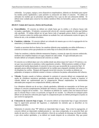 Especificaciones Generales para Carreteras y Puentes Rurales Capítulo 4
97
embutidas. Las grapas, espigas y otros dispositivos empalmadores, deberán ser diseñados para sujetar
los moldes juntos rígidamente y para permitir su extracción sin dañar el concreto. No deben ser
utilizados los moldes que no presenten una superficie lisa o que no den una alineación debida. Se
deberá tener cuidado para conservar los moldes metálicos libres de herrumbre, grasa y otras materias
extrañas.
402.03.5 Colado del Concreto y Retiro del Encofrado.
a. Generalidades. El concreto no deberá ser colado hasta que la cimbra y el refuerzo hayan sido
revisados y aprobados. El método y secuencia del cola do del concreto seguirán el orden que hubiese
sido aprobado. El trabajo deberá ser tal que fuerce todo el agregado grueso desde la superficie, y
eche el mortero contra los moldes para obtener un acabado liso, casi eternamente exento de agua y de
bolsas de aire, o de cavidades alveolares.
b. Canaletas y tuberías. El concreto deberá ser colocado de manera que se evite la segregación de los
materiales y el desplazamiento del refuerzo.
Cuando se necesiten declives fuertes, las canaletas deberán estar equipadas con tablas deflectoras, o
consistir en tramos cortos que produzcan un contra flujo en la dirección del movimiento.
Todas las canaletas y tuberías deberán mantenerse limpias y exentas de capas de concreto endurecido,
mediante una completa limpieza con agua, después de cada colada. El agua utilizada para esos
lavados deberá ser arrojada a distancia del concreto ya colado.
El concreto no se deberá dejar caer a los moldes desde una altura mayor de 5 pies (1.52 metros), a no
ser que vaya encerrado en canaletas o tubos igualmente cerrados. Deberá ponerse cuidado en llenar
cada parte del molde depositando el concreto lo mas cerca que sea posible de su posición final . El
agregado grueso deberá trabajarse retirándolo de los moldes para empujarlo alrededor del refuerzo,
sin desplazar las varillas. Después del fraguado inicial del concreto, los moldes no deberán ser
golpeados, ni tampoco se deberán someter a tirones o esfuerzos las puntas sobresalientes del refuerzo.
c. Vibrado. Excepto cuando se hubiese ordenado lo contrario el concreto deberá ser compactado por
medio de vibradores mecánicos aprobados, operando dentro del concreto. Cuando se requiera, el
vibrado deberá ser suplementado por la compactación Manual empleándose las herramientas
adecuadas para asegurar una compactación debida y adecuada.
Los vibradores deberán ser de un tipo y diseño aprobados, debiendo ser manejados en tal forma que
trabajen el concreto completamente alrededor del refuerzo y dispositivos empotrados, así como en los
rincones y ángulos de los moldes . Los vibradores no deberán ser usados como una manera de hacer
que el concreto fluya o corra a su posición, en lugar de ser vaciado. La vibración en cualquier punto
deberá ser de duración suficiente para lograr la compactación pero no deberá prolongarse al punto en
que ocurra la segregación.
d. Colocación de concreto bajo el agua. El concreto deberá ser depositado bajo el agua únicamente
bajo la supervisión personal del Ingeniero, u empleando los métodos que se describen en los
siguientes párrafos:
Solamente el concreto clase "S" deberá ser depositado bajo el agua. Para evitar la segregación, el
concreto deberá ser depositado cuidadosamente en una masa compactada, en su posición final, por
medio de una tolva y tubería (o tubo embudo), o bien de un cucharón de descarga con fondo cerrado,
o por otros medios aprobados, y no deberá ser tocado después de su colocación. Hay que poner
 