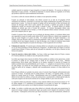 Especificaciones Generales para Carreteras y Puentes Rurales Capítulo 4
98
cuidado especial en mantener el agua tranquila en el punto del depósito. El concreto no deberá ser
depositado en agua corriente. El método de depositar el concreto deberá ser regulado en tal forma
que produzca superficies aproximadamente horizontales.
Los cierres o sellos de concreto deberán ser colados en una operación continúa.
Cuando sea utilizado el tubo-embudo, éste deberá consistir de un tubo de 10 pulgadas (25.40
centímetros) de diámetro, construido en secciones que tengan acoplamientos de bridas, provistos de
guarniciones o juntas. La forma de soportar el equipo será tal que permita el libre movimiento del
extremo de descarga sobre toda la parte superior del concreto, y también que pueda ser bajado
rápidamente cuando sea necesario para ahogar o retardar el flujo. El aparato deberá ser llenado
mediante un método que evite el lavado del concreto. El extremo descargador deberá estar
completamente sumergido todo el tiempo, y el tubo del apartato deberá contener suficiente concreto
para evitar cualquier paso de agua.
Cuando el concreto fuese colocado con un cucharón de descarga inferior, el cucharón deberá tener
una capacidad no menor de media yarda cúbica (0.383 metros cúbicos) y deberá estar equipado con
tapas de ajuste holgado en la parte de arriba. El cucharón deberá ser bajado lentamente y con
cuidado, hasta que descanse sobre la cimentación preparada o sobre el concreto ya colado. Entonces
se deberá elevar muy despacio durante su viaje de descarga, con el objeto de mantener hasta donde
sea posible, el agua tranquila en el punto de descarga y evitar la agitación de la revoltura.
e. Columnas de concreto. El concreto para columnas deberá ser colocado en una operación continua, a
no ser que fuese permitido en forma distinta por el Ingeniero. Se deberá dejar que fragüe el concreto
cuando menos durante 12 horas, antes de ser colocados los cabezales, a no ser que se muestre en otra
forma en los planos.
f. Losas de concreto y claros entre trabes. Las losas y trabes que tengan claros de 30 pies o menos
(9.14 metros) deberán ser coladas en una sola operación continua.
Las trabes que tengan claros mayores de dichos 30 pies podrán ser colados en dos operaciones, siendo
la primera el colado de los vástagos hasta el fondo de las ménsulas de las losas. Deberán
proporcionarse llaves donde estén indicados en los planos, mediante la inserción de bloques de
madera aceitados hasta una profundidad de, por lo menos, 1 ½ pulgada en el concreto fresco, encima
de cada vástago. Los anchos de estos bloques que forman las llaves no deberán ser mayores de la
mitad del ancho de los vástagos, y deberán estar razonablemente cercanos a la línea media de las
trabes.
Estos bloques deberán ser quitados tan pronto como el concreto haya fraguado suficientemente para
conservar su forma. El período entre la colada primera o de traba, y la segunda colada, o de losa,
deberá ser cuando menos de 24 horas. Inmediatamente antes de la segunda colada, el Contratista
deberá revisar todas las cimbras, en busca de contracciones y asentamientos y deberá apretar todas las
cuñas para asegurar una desviación mínima de los vástagos debida al peso extra de la losa
La superficie inferior de ménsulas voladizas y losas salientes deberá estar provista de ranuras en “V”
de media pulgada (1.27 centímetros) de profundidad, en un punto no mayor de 6 pulgadas (15
centímetros) de la cara exterior con el objeto de detener el escurrimiento de agua.
g. Arcos. La cimbra o cerchón para estas obras deberá ser colocado sobre gatos para proporcionar la
manera de corregir cualquier asentamiento ligero que pueda ocurrir después de comenzar el colado
del concreto. Cualesquiera correcciones que fuesen necesarias a causa del asentamiento, deberán ser
 