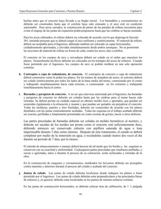 Especificaciones Generales para Carreteras y Puentes Rurales Capítulo 4
99
hechas antes que el concreto haya llevado a su fragüe inicial. Los barandales y coronamientos no
deberán ser construidos hasta que el cerchón haya sido enrasado y el arco esté en condición
autoestable. Para arcos cerrados, la construcción de partes de las paredes de relleno necesarias para
evitar el empuje de las juntas de expansión podrá posponerse hasta que las cimbras se hayan asentado.
Para los arcos rellenados, el relleno deberá ser colocado de acuerdo con lo que disponga la Sección
301, teniendo presente que se deberá cargar el arco uniforme y simétricamente. El material de relleno
deberá ser aceptable para el Ingeniero, debiendo también ser colocado en capas horizontales,
cuidadosamente apisonadas, y elevadas simultáneamente desde ambos arranques. No se permitirán
las secciones de material de relleno en forma de cuña, contra los arcos, alas o estribos.
El concreto en los cuerpos de arco y nervaduras deberá ser colado en el orden que muestren los
planos. Generalmente las llaves deberán ser colocadas en los traslapes del acero de refuerzo. Cuando
fuese permitido por el Ingeniero, los cuerpos de arco se podrán moldear en una sola operación
continúa.
h. Contrapiso o capa de rodamiento, de concreto. El contrapiso de concreto o capa de rodamiento
deberá construirse como lo pidan los planos. En los tramos de armadura de acero, el concreto deberá
ser colado simétricamente por todos los lados de la línea media del tramo, comenzando por el centro
y trabajando simultáneamente hacia cada extremo, o comenzando en los extremos y trabajando
simultáneamente hacia el centro.
i. Barandas y parapetos de concreto. A no ser que estuviese autorizado por el Ingeniero, las barandas
y parapetos de concreto no deberán ser colados hasta que las cimbras para el tramo hayan sido
retiradas. Se deberá prestar un cuidado especial en obtener moldes lisos y apretados, que puedan ser
sostenidas rígidamente a la alineación y rasante y que puedan ser quitados sin perjudicar el concreto.
Todas las molduras, paneles y tiras biseladas, deberán ser construidos de acuerdo con los planos
detallados, con las juntas esmeradamente acabadas. Todas las esquinas en el trabajo acabado deberán
ser exactas, perfiladas y limpiamente presentadas así como exentas de grietas, lascas u otros defectos.
Las partes precoladas de barandas deberán ser coladas en moldes herméticos al mortero, y
deberán ser sacadas de los moldes tan pronto como el concreto esté suficientemente duro,
debiendo entonces ser conservado cubierto con arpillera saturada de agua o lona
impermeable durante 3 días como mínimo. Después de éste tratamiento, el curado se deberá
completar por medio de la inmersión en agua, o rociándolas cuando menos dos veces al día
durante un período de 7 días, por lo menos.
El método de almacenamiento o manejo deberá hacerse de tal modo que los bordes y las esquinas se
conserven con su exactitud y uniformidad. Cualesquiera partes precoladas que resultasen astilladas, o
sucias o agrietadas, antes o durante el proceso de su colocación, serán rechazadas y retiradas de la
obra.
En la construcción de casquetes y coronamientos, moldeados los ba1ustres deberán ser protegidos
contra manchas y deterioro durante el proceso del colado y acabado del concreto.
j. Juntas de colado. Las juntas de colado deberán localizarse donde indiquen los planos o fuese
permitido por el Ingeniero. Las juntas de colado deberán estar perpendiculares a las principales líneas
de esfuerzo y, en general, deberán estar localizadas en los puntos de mínimo esfuerzo cortante.
En las juntas de construcción horizontales, se deberán colocar tiras de calibración, de 1 ½ pulgada
 