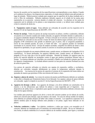 Especificaciones Generales para Carreteras y Puentes Rurales Capítulo 4
101
hacerse de acuerdo con los requisitos de las especificaciones correspondientes a esos objetos. Cuando
así lo pidiesen los planos o las disposiciones especiales, el citado material deberá estar galvanizado en
lugar de pintado. Deberá ponerse cuidado para asegurar que la superficie de la placa acabada esté a
nivel y libre de combadura. Deberán emplearse métodos seguros en el colado de las juntas para
mantenerlas en su posición correcta durante el colado del concreto. La abertura en las juntas de
expansión será la señalada en los planos a una temperatura normal, y se deberá tener cuidado para
evitar la variación de dicha luz.
4. Tapajuntas contra el agua. Estas deberán ser colocadas de acuerdo con los requisitos de la
sección 611 de las Especificaciones de SECOPT, 1976.
l. Pernos de anclaje. Todos los pernos de anclaje necesarios en pilares, estribos o pedestales, deberán
ser puestos en el concreto cuando esté siendo colocado, en agujeros formados durante su aplicación, o
en agujeros taladrados después del fraguado. Si fuese colocado en el concreto cuando éste se vacía, el
perno deberá ser colocado en una sección o tramo de tramo de tubería negra corriente, por lo menos 2
pulgadas (5.08 centímetros) más grande en diámetro que el perno, éste se asegurará pasándolo a
través de una arandela pesada, de acero, al fondo del tubo. Los agujeros pueden ser formados
insertando en el concreto fresco clavijas de madera aceitadas, casquillos de tubería de metal u otros
dispositivos aprobados, los que sacarán cuando el concreto se encuentre parcialmente fraguado.
Los agujeros formados de esa manera deberán tener, cuando menos, un diámetro de 4 pulgadas (10.16
centímetros). Si fuesen perforados, los agujeros deberán tener, cuando menos, un diámetro de 1
pulgada (2.54 cm.) más que el de los pernos utilizados. Durante las heladas, los agujeros para los
pernos de sujeción deberán ser protegidos contra el agua que pudiera acumularse durante todo el
tiempo. Los pernos deberán ser colocados con exactitud y fijados con lechada de cemento que llene
los agujeros completamente. La lechada deberá consistir en una parte de cemento Portland con otra
de arena de grano fino.
Los pernos de sujeción utilizados en relación con zapatas de expansión1 rodillos y osciladores1
deberán ser colocados tomando debidamente en cuenta la temperatura ambiente durante la
construcción. Las tuercas de los pernos de sujeción el extremo de la expansión del tramo deben ser
ajustadas de manera que permitan el libre movimiento del tramo o claro.
m. Zapatas y placas de asiento. Las zonas de asientos de puentes preferiblemente deberán ser acabadas
a más altas y rebajadas por frotamiento hasta el nivel deseado: Las zapatas y placas de apoyo deberán
ser colocadas según lo estipula la sección 611 de las Especificaciones de SECOPT, 1976.
n. Agujeros de drenaje y alivio. Los agujeros de drenaje y de alivio deberán ser construidos de la
manera y en las ubicaciones que indican los planos o sean requeridas por el Ingeniero. Los
dispositivos de salida, bocas o respiraderos para igualar la presión hidrostática deberán colocarse más
abajo de las aguas mínimas.
Los moldes para practicar agujeros de alivio a través del concreto podrán ser de tubería de arcilla,
tubería de concreto para drenaje, cajas de madera o de metal. En caso de utilizar moldes de madera,
éstos deberán ser quitados después de haber sido colado el concreto. Las superficies expuestas de la
tubería metálica para el drenaje deberán estar pintadas o sin pintar, según fuese indicado en los
planos.
o. Tuberías, conductos y caños. Las tuberías, conductos y caños que vayan a ser encajados en el
concreto, deberán ser instalados por el Contratista con anterioridad al colado. De no ser indicado en
otra forma, la tubería embebida en el concreto deberá ser de medida estándar, pero ligero y resistente
 