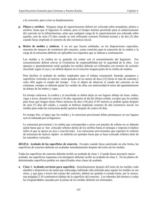 Especificaciones Generales para Carreteras y Puentes Rurales Capítulo 4
102
a la corrosión, para evitar su desplazamiento.
p. Pilares y estribos. Ninguna carga de superestructura deberá ser colocada sobre armaduras, pilares o
estribos, hasta que el Ingeniero lo ordene, pero el tiempo mínimo permitido para el endurecimiento
del concreto en la infraestructura, antes que cualquier carga de la superestructura sea colocada sobre
aquélla, será de siete (7) días cuando se esté utilizando cemento Portland normal y de dos (2) días
cuando fuese empleado el cemento de alta resistencia inicial.
q. Retiro de moldes y cimbras. A no ser que fuesen señaladas, en las disposiciones especiales,
muestras de ensayos de resistencia del concreto, como controles para la remoción de la cimbra y la
carga de la estructura deberán ser aplicables los requisitos que se indican a continuación:
Los moldes y la cimbra no se quitarán sin contar con el consentimiento del Ingeniero. Ese
consentimiento deberá relevar al Contratista de responsabilidad por la seguridad de la obra. Los
aparejos y apuntalamiento serán quitados los moldes deberán ser rellenados con mortero de cemento
mezclado según el caso y no deberá dejarse en el concreto ninguna parte de la cimbra de madera.
Para facilitar el acabado de moldes empleados para el trabajo ornamental, baranda, parapetos y
superficies verticales al exterior, serán quitados en no menos de doce (12) horas ni más de cuarenta y
ocho (48) según el estado del tiempo. Con el objeto de observar el estado del concreto en las
columnas, siempre se deberán quitar los moldes de ellas con anterioridad al retiro del apuntalamiento
de debajo de las trabes y vigas.
En tiempo calurosos, la cimbra y el encofrado se deben dejar en sus lugares debajo de losas, trabes,
vigas y arcos, durante los catorce (14) días siguientes al día del último colado, excepto que los moldes
para losas que tengan claros libres menores de diez (10) pies (3.05 metros) se podrán quitar después
de siete (7) días del colado, y cuando se hubiese empleado cemento de alta resistencia inicial, los
moldes para todas las estructuras podrá quitarse después de cuatro (4) días.
En tiempo frío, el lapso que los moldes y la estructura provisional deben permanecer en sus lugares
será el ordenado por el Ingeniero.
La estructura provisional y la cimbra que correspondan a arcos con paredes de relleno no se deberán
quitar hasta que se han colocado rellenos detrás de los estribos hasta el arranque o imposta (voladizo
sobre el que se apoya un arco o una bóveda). Las estructuras provisionales que soporten la cubierta
de estructura de marcos rígidos no deberán ser quitados hasta que se haya colocado rellenos atrás de
los miembros verticales.
402.03.6 Acabado de las superficies de concreto. Excepto cuando fuese autorizado en otra forma, las
superficies de concreto deberán ser acabadas inmediatamente después del retiro de los moldes.
Todas las superficies de concreto deberán recibir un acabado de clase 1. Cuando fuese necesario mayor
acabado, las superficies expuestas a la intemperie deberán recibir un acabado de clase 2. En los planos de
determinadas superficies podrán ser especificadas otras clases de acabado.
a. Clase 1, Acabado corriente para superficie. Inmediatamente después del retiro de los moldes, todo
alambre o dispositivos de metal que sobresalga, habiendo sido utilizado para sujetar los moldes en sus
sitios, y que pase a través del cuerpo del concreto, deberá ser quitado o cortado hasta, por lo menos,
una pulgada (2.54 centímetros) debajo de la superficie del concreto. Los rebordes del mortero y todas
las irregularidades causadas por la juntas de los moldes deberán ser eliminados.
 