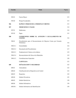 Sección Título Página
505.01 Fuerza Mayor. 113
505.02 Riesgo Exceptuados. 113
506 DAÑOS Y PERJUICIOS A PERSONAS Y BIENES 113
507 MEDICIONES Y PAGOS 114
507.01 Mediciones 114
507.02 Pagos 115
508 CONDICIONES SOBRE EL ANTICIPO Y ESCALAMIENTO DE
COSTOS 116
508.01 Procedimiento para el Reconocimiento de Mayores Costos por Formula
Polinómica 116
508.01.1 Generalidades 116
508.01.2 Descripción del Procedimiento 117
508.01.3 Ponderación de Valores en los Indices 119
508.01.4 Reconocimiento del Alza en los Materiales 119
508.01.5 Consideraciones Especiales 120
CAPITULO 6 123
600 SEÑALIZACION Y SEGURIDAD 123
600.01 Antecedentes 123
600.02 Clasificación de los Dispositivos de Control 123
600.03 Requisitos 124
600.04 Señales Preventivas 125
600.05 Señales Restrictivas 130
600.06 Señales Informativas 130
600.06.1 Señales Informativas de Identificación 130
 