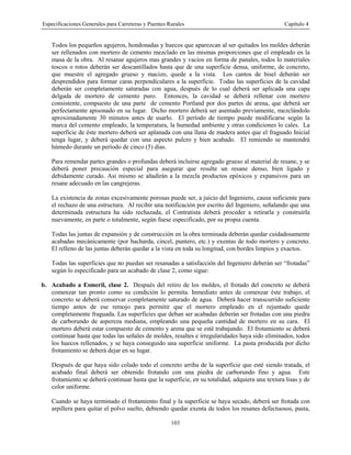 Especificaciones Generales para Carreteras y Puentes Rurales Capítulo 4
103
Todos los pequeños agujeros, hondonadas y huecos que aparezcan al ser quitados los moldes deberán
ser rellenados con mortero de cemento mezclado en las mismas proporciones que el empleado en la
masa de la obra. Al resanar agujeros mas grandes y vacíos en forma de panales, todos lo materiales
toscos o rotos deberán ser descantillados hasta que de una superficie densa, uniforme, de concreto,
que muestre el agregado grueso y macizo, quede a la vista. Los cantos de bisel deberán ser
desprendidos para formar caras perpendiculares a la superficie. Todas las superficies de la cavidad
deberán ser completamente saturadas con agua, después de lo cual deberá ser aplicada una capa
delgada de mortero de cemento puro. Entonces, la cavidad se deberá rellenar con mortero
consistente, compuesto de una parte de cemento Portland por dos partes de arena, que deberá ser
perfectamente apisonado en su lugar. Dicho mortero deberá ser asentado previamente, mezclándolo
aproximadamente 30 minutos antes de usarlo. El período de tiempo puede modificarse según la
marca del cemento empleado, la temperatura, la humedad ambiente y otras condiciones lo cales. La
superficie de éste mortero deberá ser aplanada con una llana de madera antes que el fraguado Inicial
tenga lugar, y deberá quedar con una aspecto pulcro y bien acabado. El remiendo se mantendrá
húmedo durante un período de cinco (5) días.
Para remendar partes grandes o profundas deberá incluirse agregado grueso al material de resane, y se
deberá poner precaución especial para asegurar que resulte un resane denso, bien ligado y
debidamente curado. Asi mismo se añadirán a la mezcla productos epóxicos y expansivos para un
resane adecuado en las cangrejeras.
La existencia de zonas excesivamente porosas puede ser, a juicio del Ingeniero, causa suficiente para
el rechazo de una estructura. Al recibir una notificación por escrito del Ingeniero, señalando que una
determinada estructura ha sido rechazada, el Contratista deberá proceder a retirarla y construirla
nuevamente, en parte o totalmente, según fuese especificado, por su propia cuenta.
Todas las juntas de expansión y de construcción en la obra terminada deberán quedar cuidadosamente
acabadas mecánicamente (por bacharda, cincel, puntero, etc.) y exentas de todo mortero y concreto.
El relleno de las juntas deberán quedar a la vista en toda su longitud, con bordes limpios y exactos.
Todas las superficies que no puedan ser resanadas a satisfacción del Ingeniero deberán ser “frotadas”
según lo especificado para un acabado de clase 2, como sigue:
b. Acabado a Esmeril, clase 2. Después del retiro de los moldes, el frotado del concreto se deberá
comenzar tan pronto como su condición lo permita. Inmediato antes de comenzar éste trabajo, el
concreto se deberá conservar completamente saturado de agua. Deberá hacer transcurrido suficiente
tiempo antes de ese remojo para permitir que el mortero empleado en el rejuntado quede
completamente fraguada. Las superficies que deban ser acabadas deberán ser frotadas con una piedra
de carborundo de aspereza mediana, empleando una pequeña cantidad de mortero en su cara. El
mortero deberá estar compuesto de cemento y arena que se esté trabajando. El frotamiento se deberá
continuar hasta que todas las señales de moldes, resaltes e irregularidades haya sido eliminados, todos
los huecos rellenados, y se haya conseguido una superficie uniforme. La pasta producida por dicho
frotamiento se deberá dejar en su lugar.
Después de que haya sido colado todo el concreto arriba de la superficie que esté siendo tratada, el
acabado final deberá ser obtenido frotando con una piedra de carborundo fino y agua. Este
frotamiento se deberá continuar hasta que la superficie, en su totalidad, adquiera una textura lisas y de
color uniforme.
Cuando se haya terminado el frotamiento final y la superficie se haya secado, deberá ser frotada con
arpillera para quitar el polvo suelto, debiendo quedar exenta de todos los resanes defectuosos, pasta,
 