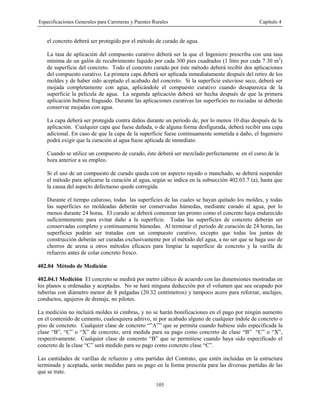 Especificaciones Generales para Carreteras y Puentes Rurales Capítulo 4
105
el concreto deberá ser protegido por el método de curado de agua.
La tasa de aplicación del compuesto curativo deberá ser la que el Ingeniero prescriba con una tasa
mínima de un galón de recubrimiento líquido por cada 300 pies cuadrados (1 litro por cada 7.30 m2
)
de superficie del concreto. Todo el concreto curado por éste método deberá recibir dos aplicaciones
del compuesto curativo. La primera capa deberá ser aplicada inmediatamente después del retiro de los
moldes y de haber sido aceptado el acabado del concreto. Si la superficie estuviese seco, deberá ser
mojada completamente con agua, aplicándole el compuesto curativo cuando desaparezca de la
superficie la película de agua. La segunda aplicación deberá ser hecha después de que la primera
aplicación hubiese fraguado. Durante las aplicaciones curativas las superficies no rociadas se deberán
conservar mojadas con agua.
La capa deberá ser protegida contra daños durante un período de, por lo menos 10 días después de la
aplicación. Cualquier capa que fuese dañada, o de alguna forma desfigurada, deberá recibir una capa
adicional. En caso de que la capa de la superficie fuese continuamente sometida a daño, el Ingeniero
podrá exigir que la curación al agua fuese aplicada de inmediato.
Cuando se utilice un compuesto de curado, éste deberá ser mezclado perfectamente en el curso de la
hora anterior a su empleo.
Si el uso de un compuesto de curado queda con un aspecto rayado o manchado, se deberá suspender
el método para aplicarse la curación al agua, según se indica en la subsección 402.03.7 (a), hasta que
la causa del aspecto defectuoso quede corregida.
Durante el tiempo caluroso, todas las superficies de las cuales se hayan quitado los moldes, y todas
las superficies no moldeadas deberán ser conservadas húmedas, mediante curado al agua, por lo
menos durante 24 horas. El curado se deberá comenzar tan pronto como el concreto haya endurecido
suficientemente para evitar daño a la superficie. Todas las superficies de concreto deberán ser
conservadas completo y continuamente húmedas. Al terminar el periodo de curación de 24 horas, las
superficies podrán ser tratadas con un compuesto curativo, excepto que todas los juntas de
construcción deberán ser curadas exclusivamente por el método del agua, a no ser que se haga uso de
chorros de arena u otros métodos eficaces para limpiar la superficie de concreto y la varilla de
refuerzo antes de colar concreto fresco.
402.04 Método de Medición
402.04.1 Medición El concreto se medirá por metro cúbico de acuerdo con las dimensiones mostradas en
los planos u ordenadas y aceptadas. No se hará ninguna deducción por el volumen que sea ocupado por
tuberías con diámetro menor de 8 pulgadas (20.32 centímetros) y tampoco acero para reforzar, anclajes,
conductos, agujeros de drenaje, no pilotes.
La medición no incluirá moldes ni cimbras, y no se harán bonificaciones en el pago por ningún aumento
en el contenido de cemento, cualesquiera aditivo, ni por acabado alguno de cualquier índole de concreto o
piso de concreto. Cualquier clase de concreto “”A”” que se permita cuando hubiese sido especificada la
clase “B”, “C” o “X” de concreto, será medida para su pago como concreto de clase “B” “C” o “X”,
respectivamente. Cualquier clase de concreto “B” que se permitiese cuando haya sido especificado el
concreto de la clase “C” será medido para su pago como concreto clase “C”.
Las cantidades de varillas de refuerzo y otra partidas del Contrato, que estén incluidas en la estructura
terminada y aceptada, serán medidas para su pago en la forma prescrita para las diversas partidas de las
que se trate.
 
