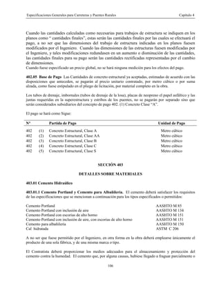 Especificaciones Generales para Carreteras y Puentes Rurales Capítulo 4
106
Cuando las cantidades calculadas como necesarias para trabajos de estructura se indiquen en los
planos como “ cantidades finales”, estas serán las cantidades finales por las cuales se efectuará el
pago, a no ser que las dimensiones del trabajo de estructura indicadas en los planos fuesen
modificados por el Ingeniero. Cuando las dimensiones de las estructuras fuesen modificadas por
el Ingeniero, y tales modificaciones redundasen en un aumento o disminución de las cantidades,
las cantidades finales para su pago serán las cantidades rectificadas representadas por el cambio
de dimensiones.
Cuando fuese especificado un precio global, no se hará ninguna medición para los efectos del pago.
402.05 Base de Pago Las Cantidades de concreto estructural ya aceptadas, estimadas de acuerdo con las
disposiciones que anteceden, se pagarán al precio unitario contratado, por metro cúbico o por suma
alzada, como fuese estipulado en el pliego de licitación, por material completo en la obra.
Los tubos de drenaje, imbornales (tubos de drenaje de la losa), placas de neopreno el papel asfáltico y las
juntas requeridas en la superestructura y estribos de los puentes, no se pagarán por separado sino que
serán considerados subsidiarios del concepto de pago 402. (1) Concreto Clase “A”.
El pago se hará como Sigue:
N° Partida de Pago Unidad de Pago
402 (1) Concreto Estructural, Clase A Metro cúbico
402 (2) Concreto Estructural, Clase AA Metro cúbico
402 (3) Concreto Estructural, Clase B Metro cúbico
402 (4) Concreto Estructural, Clase C Metro cúbico
402 (5) Concreto Estructural, Clase S Metro cúbico
SECCIÓN 403
DETALLES SOBRE MATERIALES
403.01 Cemento Hidraúlico
403.01.1 Cemento Portland y Cemento para Albañilería. El cemento deberá satisfacer los requisitos
de las especificaciones que se mencionan a continuación para los tipos especificados o permitidos:
Cemento Portland AASHTO M 85
Cemento Portland con inclusión de aire AASHTO M 134
Cemento Portland con escorias de alto horno AASHTO M 151
Cemento Portland con inclusión de aire, con escorias de alto horno AASHTO M 151
Cemento para albañilería AASHTO M 150
Cal hidratada ASTM C 206
A no ser que fuese permitido por el Ingeniero, en otra forma en la obra deberá emplearse únicamente el
producto de una sola fábrica, y de una misma marca o tipo.
El Contratista deberá proporcionar los medios adecuados para el almacenamiento y protección del
cemento contra la humedad. El cemento que, por alguna causas, hubiese llegado a fraguar parcialmente o
 