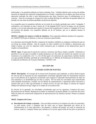 Especificaciones Generales para Carreteras y Puentes Rurales Capítulo 4
110
deformadas, y los pasadores deberán ser barras redondas, lisas. También deberán estar exentas de rebabas
(porción de material que sobresale irregularmente en el borde o superficie de un objeto, por efecto de una
operación realizada con ella) u otras deformaciones que fuese restrictiva para el resbalamiento en el
concreto. Antes de su entrega en el lugar de la obra, la mitad del largo de cada barra de pasador deberá ser
pintada con una mano de pintura aprobada, de plomo de alquitrán.
Los casquillos para los pasadores deberán ser de metal de un diseño aprobado para cubrir 2 pulgadas 5
centímetros, con tolerancia en más o menos de 1/4 de pulgada (0.635 cm) de la espiga, con un extremo
cerrado y con un tope adecuado para sujetar el extremo del casquillo por lo menos a 1 pulgada (2.54 cm.)
del extremo del pasador. Los casquillos deberán ser de tal hechura, que no se aplasten durante la
construcción.
403.03.2 Alambre de Amarre o Cable de Alambres Estos materiales deberán satisfacer los requisitos
de AASHTO M30 para el diámetro y clase de resistencia especificados.
Los elementos para barandal flexible, compuesto de alambres múltiples en cualquier combinación que no
sea forma de cuerda, deberán estar de acuerdo en todos sentidos con los detalles y dimensiones que
señale el plano, así cono los requisitos sobre resistencia que se estipulen en las disposiciones para el
renglón correspondiente.
403.04 Agua El agua para la mezcla de concreto o morteros será fresca, limpia y potable. Solamente se
permitirá el uso de agua no potable si puede producirse con ella cubos de mortero de cemento con una
resistencia a la compresión a los 7 y a los 28 días igual a la resistencia de especímenes similares hechos
con agua potable destilada, aprobada de conformidad con el “Método de Prueba para la Resistencia a la
Compresión de Morteros de Cemento Hidraúlico” ASTM C-109.
SECCION 404
CONSERVACIÓN DE PUENTES
404.01 Descripción. El concepto de la conservación de puentes aquí empleado, se enfoca desde el punto
de vista de que la estructura ha sido originalmente construida siguiendo todas los lineamientos técnicos
que la sana práctica de la ingeniería recomienda, para asegurar el adecuado funcionamiento de obras de
esta naturaleza y la durabilidad que de ellas se espera. Por tal razón las actividades aquí especificadas
están dirigidas únicamente a cumplir con las labores de mantenimiento y reparación menor necesarias a
ejecutar para que la obra siga prestando su normal servicio sin que esta llegue al extremo de requerir
trabajos de naturaleza tal que caigan en el campo de la reconstrucción.
En función de lo apuntado, las actividades consideradas aquí son las siguientes: Limpieza del cauce,
Reconstrucción de Pretiles, Reparación de daños en elementos de puente debido a la corrosión del acero,
Sello de juntas de construcción, Reparación de aproximaciones de entrada al puente, Pintura en puentes
metálicos.
404.02 Limpieza del Cauce.
a) Descripción del trabajo a ejecutar. Esta actividad consistirá en la limpieza de todos los materiales,
ya sean arenas, rocas, o cualquier tipo de suelo, que se hayan depositado por efecto de la
sedimentación en la zona adyacente a las pilastras y estribos del puente, así como la remoción de
troncos, maleza y cualquier basura que retenida en la sección aguas arriba de las pilas no permita el
 