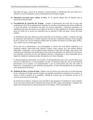 Especificaciones Generales para Carreteras y Puentes Rurales Capítulo 4
111
libre flujo del agua a través de la estructura. Incluirá además la redefinición del cause tanto en lo
referido a su sección hidráulica como al alineamiento del corredero original.
b) Materiales necesarios para realizar la obra. No se requiere ningún tipo de material para la
ejecución de ésta actividad.
c) Procedimiento de ejecución del Trabajo. Cuando el alineamiento del cause del río haya sido
cambiado por efecto de la sedimentación resultante de avenidas extraordinarias que hayan modificado
el curso del mismo, el Contratista con todos los recursos adecuados y suficientes procederá a la
redefinición del cause del mismo con el objeto de devolver el flujo original de la corriente, apartando
hacia las orillas de la sección los materiales que no permiten el flujo del agua a través del canal
original.
La Redefinición del cause deberá ejecutarse haciendo uso de tractores o dragas o cualquier otro tipo
de maquinaria adecuada para el trabajo especifico del proyecto, debiéndose ejecutar en una longitud
de por lo menos tres veces la distancia medida entre los estribos del puente en el lado aguas arriba y
uno y medio veces en el lado aguas abajo.
En la zona de la subestructura y sus proximidades, la sección del canal deberá redefinirse a su
condición original, removiendo todo material (Arenas, rocas, troncos, etc.) que pudiera haberse
depositado o remansado y que de alguna manera obstruya el libre flujo del agua o que pueda crear
condiciones de turbulencia que pueda causar socavación en las pilastras o los estribos de la estructura.
Los materiales removidos en esta zona deberán extraerse y transportarse a sitios autorizados por el
Supervisor donde no constituyan peligro de deposito en el cauce limpiado.
El dimensionamiento relacionado con el ancho y la profundidad del canal y de la sección típica en la
zona de la subestructura y sus proximidades a la que el Contratista tenga que excavar será definida
previamente con los planos a el proporcionados o por las instrucciones que para ello emita el
Supervisor, considerando en todo momento la protección y el buen funcionamiento de los elementos
de la subestructura del puente.
d) Medición de Obra y Forma de Pago. Debido a que los factores que intervienen en la determinación
de los volúmenes de trabajo son tan variados que impiden normalizar la medición de los mismos, la
misma se hará en función de la cantidad y calidad de recursos que el Contratista invierta en la
correcta ejecución de esta actividad.
En función de lo anterior, el pago de esta actividad se hará pagando al Contratista la suma resultante
de los costos provenientes del el suministro de la mano de obra, equipo, herramientas y cualquier otro
imprevisto necesario para la correcta ejecución de los trabajos, más un porcentaje fijo.
 