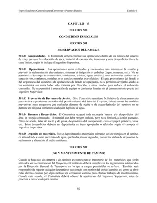 Especificaciones Generales para Carreteras y Puentes Rurales Capítulo 5
112
CAPITULO 5
SECCION 500
CONDICIONES ESPECIALES
SECCION 501
PRESERVACION DEL PAISAJE
501.01 Generalidades. El Contratista deberá confinar sus operaciones dentro de los limites del derecho
de vía y prevenir la colocación de roca, material de excavación, troncones y otro desperdicios fuera de
tales límites, según lo indique el Ingeniero Supervisor.
501.02 Operaciones. Las operaciones serán realizadas y encausadas para minimizar la erosión y
prevenir la sedimentación de corrientes, sistemas de irrigación y embalses (lagos, represas, etc.). No se
permitirá la descarga de combustible, lubricantes, asfaltos, aguas crudas y otros materiales dañinos en o
cerca de ríos, corrientes, embalses o en canales naturales o artificiales. El agua proveniente del lavado o
del desperdicio del concreto o de operaciones de lavado de agregados, no se permitirá arrojarlos crudos a
las corrientes sin antes haber sido tratados por filtración, u otros medios para reducir el sedimento
contenido. No se permitirá la operación de equipo en corrientes limpias sin el consentimiento previo del
Ingeniero Supervisor.
501.03 Prevención de Derrames de Aceite. Si el Contratista mantiene facilidades de almacenamiento
para aceites o productos derivados del petróleo dentro del área del Proyecto; deberá tomar las medidas
preventivas para asegurarse que cualquier derrame de aceite o de algun derivado del petróleo no se
derrame en ninguna corriente o cualquier depósito de agua.
501.04 Basuras y Desperdicios. El Contratista recogerá toda su propia basura y/o desperdicios del
área de trabajo contratado. El material que debe recoger incluirá, pero no se limitará, al aceite quemado,
filtros de aceite, latas de aceite y de grasa, desperdicios del componente, como el papel, plásticos, latas,
etc. Estos desperdicios deberán ser depositados en áreas apropiadas o señaladas según el caso por el
Ingeniero Supervisor.
501.05 Deposito de materiales. No se depositaran los materiales sobrantes de los trabajos en el camino,
en sitios donde existan correderos de agua, quebradas, ríos o vaguadas, para evitar daños de deposición de
sedimentos y alteración al medio ambiente.
SECCION 502
USO Y MANTENIMIENTO DE CAMINOS
Cuando se haga uso de carretera o de caminos existentes para el transporte de los materiales que serán
utilizados en la construcción del Proyecto, el Contratista deberá cumplir con los reglamentos establecidos
por la Dirección General de Transporte en lo que a cargas permisibles se refiere. También será
responsable de reparar cualquier desperfecto ocasionado con motivo del uso del camino, así como de abrir
rutas alternas cuando por algún motivo sea cerrado un camino para efectuar trabajos de mantenimiento.
Cuando esto suceda, el Contratista deberá obtener la aprobación del Ingeniero Supervisor, antes de
proceder a cerrar cualquier camino.
 
