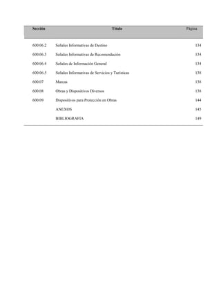 Sección Título Página
600.06.2 Señales Informativas de Destino 134
600.06.3 Señales Informativas de Recomendación 134
600.06.4 Señales de Información General 134
600.06.5 Señales Informativas de Servicios y Turísticas 138
600.07 Marcas 138
600.08 Obras y Dispositivos Diversos 138
600.09 Dispositivos para Protección en Obras 144
ANEXOS 145
BIBLIOGRAFIA 149
 