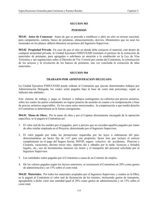 Especificaciones Generales para Carreteras y Puentes Rurales Capítulo 5
113
SECCION 503
PERMISOS
503.01 Antes de Comenzar Antes de que se proceda a establecer o abrir un sitio en terreno nacional,
para campamento, cantera, banco de préstamo, almacenamiento, desvíos, libramientos que no sean los
mostrados en los planos, deberá obtenerse un permiso del Ingeniero Supervisor.
503.02 Propiedad Privada En caso de que el sitio en donde deba extraerse el material, esté dentro de
cualquier propiedad privada, la Unidad Ejecutora FHIS/USAID tramitará el permiso de la extracción de
materiales de préstamo, para agregados o sub-bases en atención a lo establecido en la Ley de Vías
Terrestres y sus regulaciones sobre el Derecho de Vía. Correrá por cuenta del Contratista, la construcción
de los accesos y la nivelación de los bancos de préstamo, una vez concluida la extracción de tales
materiales.
SECCION 504
TRABAJOS POR ADMINISTRACION DELEGADA
La Unidad Ejecutora FHIS/USAID puede ordenar al Contratista que ejecute determinados trabajos por
Administración Delegada, los cuales serán pagados bajo la base de costo más porcentaje, según se
indicará más adelante.-
Este sistema de trabajo y pago, se limitará a trabajos contingentes, no cubiertos por precios unitarios,
sobre los cuales las partes contratantes no logren ponerse de acuerdo en cuanto a la compensación a base
de precios unitarios negociables. En los casos antes mencionados, la compensación a que tendrá derecho
el Contratista se determinará en la forma consiguiente:
504.01 Mano de Obra: Por la mano de obra y por el Capataz directamente encargado de la operación
especifica, se le pagará al Contratista así:
1. El valor real de los sueldos por el pagados, pero a precios que no excedan aquellos pagados por mano
de obra similar empleada en el Proyecto, determinado por el Ingeniero Supervisor.
2. El valor pagado por todas las prestaciones requeridas por las leyes u ordenanzas del país,
determinándose un factor fijo de 1.67 para este propósito; factor éste que incluye el estricto
cumplimiento en el pago del Seguro Social, INFOP, seguro colectivo de accidentes, Preaviso y
Cesantía, vacaciones, décimo tercer mes, séptimo día y sábados por la tarde, licencias y feriados
legales, etc.; uso de herramientas menores sin motor y el transporte del personal solicitado por el
Ingeniero Supervisor.
3. Las cantidades reales pagadas por el Contratista a causa de un Contrato de empleo.
4. De los valores pagados según los incisos anteriores, se reconocerá al Contratista un 20% como gastos
de administración y un 15% sobre el costo total.
504.02 Materiales: Por todos los materiales aceptados por el Ingeniero Supervisor, y usados en la Obra,
se le pagará al Contratista el valor real de facturación de los mismos, incluyendo gastos de transporte,
agregándole a dicho valor una cantidad igual al 20% como gastos de administración y un 15% sobre el
costo total.
 