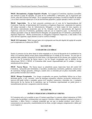 Especificaciones Generales para Carreteras y Puentes Rurales Capítulo 5
114
504.03 Herramientas y Equipo Especial o Pesado. Se le pagará al Contratista, alquileres razonables
que incluyen el pago de operador, asi como de los combustibles y lubricantes, que se negociasen por
escrito, antes del comienzo del trabajo. No se agregará ningún porcentaje a la tarifa de alquiler de equipo
y no se hará concesión alguna por el uso de herramientas pequeñas y equipo operado a mano o sin motor.
504.04 Supervisión. No se hará concesión económica por el costo de la Superintendencia del
Contratista. Cada día, el representante del Contratista y el Ingeniero Supervisor, prepararán los registros
del trabajo ejecutado a base de Administración Delegada y se harán copias de éstos registros en
formularios especialmente preparados para tal fin, firmando tanto los representantes del Ingeniero
Supervisor, como de el Contratista, quedándose cada uno con su respectiva copia. La facturación por
trabajos ejecutados a base de Administración Delegada, será preparada por el Contratista y presentada al
Ingeniero Supervisor. Dichas reclamaciones se entregarán al Ingeniero Supervisor, a más tardar el día
cinco del mes siguiente a aquel durante el cual se verificó el trabajo.
504.05 El Contratista Debe entregar junto con su propuesta una lista del alquiler de equipo de acuerdo
con lo expresado en el subsección 504.03.
SECCION 505
CUIDADO DE LAS OBRAS
Desde el comienzo de las obras hasta la fecha estipulada en el Acta de Recepción de la totalidad de las
obras, el Contratista deberá asumir plena responsabilidad por el cuidado de las mismas. En caso que se
produzca daño, pérdida o desperfecto de éstas obras, o de alguna parte de las mismas, por cualquier causa
que sea; con la excepción de fuerza mayor o de los riesgos exceptuados que se definen en las
subsecciones 505.01 y 505.02; el Contratista debe asumir responsabilidad por el cuidado y entrega
satisfactoria de las mismas.
505.01 Fuerza Mayor. Por fuerza mayor se entenderán causas imprevistas fuera del control del
Contratista, incluyendo pero limitándose a: incendios, inundaciones, terremotos, epidemias, restricciones
de cuarentena, huelgas generales, embargos; cuando estos se extiendan por un plazo irrazonable, ambas
partes podrán rescindir éste Contrato.
505.02 Riesgos Exceptuados. Los riesgos exceptuados son guerra, hostilidades bélicas (ya se haya
declarado guerra o no), invasión, actos de enemigos extranjeros, rebelión, revolución, insurrección o
ejercicio del poder militar o usurpado, guerra civil, tumultos, conmoción o desorden, etc., o cualquier
intervención de las fuerzas de la naturaleza, que un Contratista experimentado no podrá prever o
razonablemente prevenir o asegurarse contra las mismas.
SECCION 506
DAÑOS Y PERJUICIOS A PERSONAS Y BIENES
El Contratista salvo en la medida en que el Contrato especifique lo contrario, deberá indemnizar al FHIS
contra todas las pérdidas y reclamaciones con respecto a lesiones o daños causados a cualquier persona, o
materiales, o daños físicos a cualquier propiedad que sea que se puedan producir como efecto o
consecuencia en la ejecución y mantenimiento de las obras, excepto cualquier compensación o daños por
o con respecto a:
 