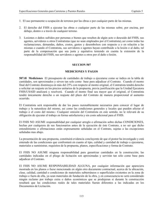 Especificaciones Generales para Carreteras y Puentes Rurales Capítulo 5
115
1. El uso permanente u ocupación de terrenos por las obras o por cualquier parte de las mismas.
2. El derecho del FHIS a ejecutar las obras o cualquier parte de las mismas sobre, por encima, por
debajo, dentro o a través de cualquier terreno.
3. Lesiones o daños sufridos por personas o bienes que resulten de algún acto o descuido del FHIS, sus
agentes, servidores u otros Contratistas (que no sean empleados por el Contratista), así como todas las
reclamaciones, demandas, daños, costos, gastos y desembolsos con respecto a o en relación a las
mismas o cuando el Contratista, sus servidores o agentes hayan contribuido a la lesión o al daño, tal
parte de la compensación que sea justa y equitativa teniendo en cuenta la extensión de la
responsabilidad del FHIS, sus servidores o agentes u otros por el daño o lesión.
SECCION 507
MEDICIONES Y PAGOS
507.0l Mediciones El presupuesto de cantidades de trabajo a ejecutarse como se indica en la tabla de
cantidades, son aproximados y sirven tan solo como base para adjudicar el Contrato. Cuando el monto
final del Contrato disminuya en más del 25% con respecto al monto original, el Contratista tendrá derecho
a solicitar un reajuste en los precios unitarios de la propuesta, previa justificación que la Unidad Ejecutora
FHIS/USAID analizará y resolverá. Cuando el monto final sea mayor que el original, el Contratista
tendrá únicamente derecho a un reajuste del plazo del Contrato de manera proporcional al aumento
ocurrido.
El Contratista será responsable de dar los pasos razonablemente necesarios para conocer el lugar de
trabajo y la naturaleza del mismo, asi como las condiciones generales y locales que pueden afectar el
trabajo o el costo del mismo.- Cualquier omisión del Contratista en este sentido, no le relevará de su
obligación de ejecutar el trabajo en forma satisfactoria y sin costo adicional para el FHIS.
El FHIS NO ASUME responsabilidad por cualquier arreglo o afirmación sobre dichas CONDICIONES,
hechas por cualquiera de sus funcionarios antes de la ejecución de éste Contrato, a no ser que dicho
entendimiento o afirmaciones están expresamente señaladas en el Contrato, sujetas a las excepciones
señaladas mas abajo.
La presentación de una propuesta, constituirá evidencia concluyente de que el postor ha investigado y está
enterado de las condiciones que confrontará en cuanto al tipo, calidad y cantidad de trabajo a ejecutarse,
materiales a suministrar, requisitos de la propuesta, planos, especificaciones y forma de Contrato.
El FHIS NO ASUME ninguna responsabilidad para garantizar cantidades en la construcción; las
cantidades indicadas en el pliego de licitación son aproximadas y servirán tan sólo como base para
adjudicar el Contrato.
El FHIS NO ASUME RESPONSABILIDAD ALGUNA, por cualquier información que apareciera
mostrada en los planos o fuese mencionado en algún otro documento contractual, acerca de la ubicación,
clase, calidad, cantidad o condiciones de materiales subterráneos o superficiales existentes en la zona de
trabajo o fuera de ella, ya sean materiales de fundación de la obra, y en consecuencia no será considerado
ningún reclamo por trabajo extra o daños económicos que se produjeran si durante la construcción
resultará que las condiciones reales de tales materiales fueran diferentes a las indicadas en los
Documentos de Licitación.
 