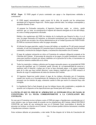 Especificaciones Generales para Carreteras y Puentes Rurales Capítulo 5
116
507.02 Pagos El FHIS pagará el precio contratado con apego a las disposiciones señaladas a
continuación:
a) El FHIS pagará mensualmente según avance de la obra, de acuerdo con las estimaciones
aprobadas por el Ingeniero Supervisor. Dichos pagos cubrirán todos los trabajos contemplados y
aceptados durante el mes.
Al preparar los Estimados mensuales, el Ingeniero Supervisor, según su criterio, puede
autorizar que se tome en consideración el importe del material entregado en el sitio del trabajo,
asi como el trabajo preparatorio efectuado.
Debido a las regulaciones del FHIS los trámites de la institución que financia la obra, si es el
caso, los pagos mensuales al Contratista, se efectuarán normalmente uno o dos meses después de
que la factura sea enviada a las oficina administrativas de la Unidad Ejecutora del FHIS/USAID.
El FHIS no reconocerá intereses sobre los pagos atrasados.
b) Al efectuar los pagos parciales, según el avance del trabajo, se retendrá un 5% del monto mensual
estimado, el cual será reintegrado al Contratista hasta la terminación y aceptación final del trabajo
contratado y resolución de cualquier disputa, o reclamación relacionados con el Contrato.
c) El pago de cualquier estimación no releva al Contratista de cualquier obligación aceptada en las
Cláusulas del Contrato. El porcentaje de retención en los pagos, no podrá considerarse como una
causa para justificar reclamos por atrasos indebidos en la ejecución de la obra, ni incrementos en
los precios unitarios establecidos en la oferta
d) Todos los materiales y trabajos cubiertos por los pagos mensuales pasan a ser propiedad del FHIS
sin que ello signifique que el Contratista quede relevado de su responsabilidad de conservar y
mantener todo el material y trabajo por el que se haya efectuado pagos, o de reparar cualquier
parte de la obra que haya sufrido deterioro, como tampoco implicará que el FHIS renuncie al
derecho de exigir el cumplimiento de todos los términos del Contrato.
e) El Ingeniero Supervisor podrá retener el pago de los trabajos efectuados por el Contratista,
cuando éste incurra en el incumplimiento de cualquiera de las cláusulas del Contrato y ordenará
proseguir con los trámites de pago, solamente cuando la falta que motivó la retención haya sido
corregida.
f) La liquidación final se hará después de que los trabajos hayan sido completados y aceptados de
acuerdo con lo dispuesto en las especificaciones que forman parte del Contrato.
LA FECHA EN QUE EL FHIS DE SU APROBACION AL ESTIMADO FINAL DE PAGOS, SE
CONSTITUIRA EN LA FECHA CORRESPONDIENTE A LA CANCELACION DEL
CONTRATO.
En caso que el Contratista tuviese reclamos contra el FHIS por pagos o liquidaciones consideradas por e1
como injustas o que, no hayan estado de acuerdo con las estipulaciones del Contrato, deberá HACERLO
CONSTAR, por medio de una reclamación suya en el Estimado Final, reservándose el derecho de
presentar sus reclamo. en relación con el Contrato. Estos reclamos podrán referirse únicamente a medidas
o liquidaciones erróneas o injustas.
Estos reclamos deberán ser presentados, a más tardar 30 días después de la fecha de Cancelación del
 