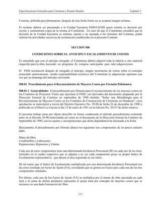 Especificaciones Generales para Carreteras y Puentes Rurales Capítulo 5
117
Contrato, definida precedentemente; después de ésta fecha limite no se aceptará ningún reclamo.
El reclamo deberá ser presentado a la Unidad Ejecutora FHIS/USAID quien emitirá su decisión por
escrito y suministrará copia de la misma al Contratista. En caso de que el Contratista considere que la
decisión de la Unidad Ejecutora es errónea, injusta o no ajustada a los términos del Contrato, podrá
realizar las actividades sucesivas de reclamación establecidas en el presente Contrato.
SECCION 508
CONDICIONES SOBRE EL ANTICIPO Y ESCALAMIIENTO DE COSTOS
Es entendido que con el anticipo otorgado, el Contratista deberá adquirir toda la tubería u otro material
requerido para la obra, haciendo un programa de compras anticipadas para tales adquisiciones.
El FHIS reconocerá después de otorgado el anticipo, ningún incremento de costos sobre el concepto
enunciado anteriormente, siendo responsabilidad exclusiva del Contratista la adquisición oportuna una
vez que ya disponga del anticipo convenido.
508.01 Procedimiento para el Reconocimiento de Mayores Costos por Formula Polinómica.
508.01.1 Generalidades El procedimiento por fórmula para el reconocimiento de los mayores costos en
los Contratos de Proyectos Viales que ejecutará el FHIS, son derivados del documento preparado por la
Dirección General de Caminos en septiembre de 1990 titulado: "Sobre una Metodología para el
Reconocimiento de Mayores Costos en los Contratos de Construcción de Carreteras en Honduras", cuya
aprobación se materializó a través del Decreto Ejecutivo No. 29-90 de fecha 26 de diciembre de 1990 y
publicado en el Diario La Gaceta el día 12 de enero de 1991 en la Edición No. 26337 de dicho rotativo.
El presente trabajo tiene por objeto describir en forma condensada el referido procedimiento contenido
tanto en el Decreto 29-90 mencionado así como en el documento de la Dirección General de Caminos de
Septiembre de 1990, con los ajustes e incorporaciones que dicha dependencia ha efectuado a la fecha.
Básicamente el procedimiento por fórmula abarca los siguientes tres componentes de un precio unitario
dado:
Mano de Obra
Combustible y Lubricantes
Reparaciones, Repuestos y Llantas
Cada uno de estos componentes tiene una determinada Incidencia Porcentual (IP) en cada uno de los ítem.
incluidos en el cuadro respectivo que se adjunta a su vez cada componente posee su propio Indice de
Escalamiento representativo, que denota el alza registrada en ese rubro.
De tal suerte que el Indice de Escalamiento multiplicado por una determinada Incidencia Porcentual nos
da como resultado un Factor de Ajuste (FA), recordando que se genera un Factor para cada uno de los tres
componentes señalados.
Por último, cada uno de los Factor de Ajuste (FA) se multiplica por el monto de obra ejecutada en cada
ítem y la suma de dichos productos representa el ajuste total por concepto de mayores costos que se
reconoce en una dada Estimación de Obra.
 
