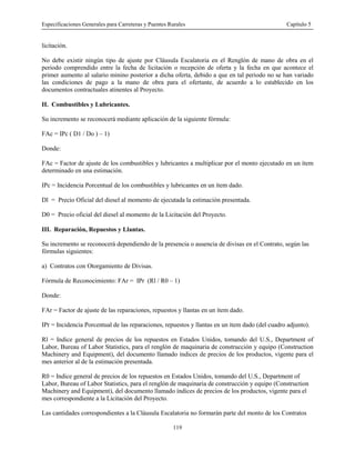 Especificaciones Generales para Carreteras y Puentes Rurales Capítulo 5
119
licitación.
No debe existir ningún tipo de ajuste por Cláusula Escalatoria en el Renglón de mano de obra en el
periodo comprendido entre la fecha de licitación o recepción de oferta y la fecha en que acontece el
primer aumento al salario minino posterior a dicha oferta, debido a que en tal periodo no se han variado
las condiciones de pago a la mano de obra para el ofertante, de acuerdo a lo establecido en los
documentos contractuales atinentes al Proyecto.
II. Combustibles y Lubricantes.
Su incremento se reconocerá mediante aplicación de la siguiente fórmula:
FAc = IPc ( D1 / Do ) – 1)
Donde:
FAc = Factor de ajuste de los combustibles y lubricantes a multiplicar por el monto ejecutado en un ítem
determinado en una estimación.
IPc = Incidencia Porcentual de los combustibles y lubricantes en un ítem dado.
Dl = Precio Oficial del diesel al momento de ejecutada la estimación presentada.
D0 = Precio oficial del diesel al momento de la Licitación del Proyecto.
III. Reparación, Repuestos y Llantas.
Su incremento se reconocerá dependiendo de la presencia o ausencia de divisas en el Contrato, según las
fórmulas siguientes:
a) Contratos con Otorgamiento de Divisas.
Fórmula de Reconocimiento: FAr = IPr (Rl / R0 – 1)
Donde:
FAr = Factor de ajuste de las reparaciones, repuestos y llantas en un ítem dado.
IPr = Incidencia Porcentual de las reparaciones, repuestos y llantas en un ítem dado (del cuadro adjunto).
Rl = Indice general de precios de los repuestos en Estados Unidos, tomando del U.S., Department of
Labor, Bureau of Labor Statistics, para el renglón de maquinaria de construcción y equipo (Construction
Machinery and Equipment), del documento llamado índices de precios de los productos, vigente para el
mes anterior al de la estimación presentada.
R0 = Indice general de precios de los repuestos en Estados Unidos, tomando del U.S., Department of
Labor, Bureau of Labor Statistics, para el renglón de maquinaria de construcción y equipo (Construction
Machinery and Equipment), del documento llamado índices de precios de los productos, vigente para el
mes correspondiente a la Licitación del Proyecto.
Las cantidades correspondientes a la Cláusula Escalatoria no formarán parte del monto de los Contratos
 