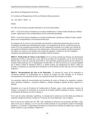 Especificaciones Generales para Carreteras y Puentes Rurales Capítulo 5
120
para efectos de Otorgamiento de divisas.
b) Contratos sin Otorgamiento de Divisas Fórmula de Reconocimiento:
Far = IPr (DIV1 / DIV0 – 1)
Donde:
FAr, IPr son los mismos conceptos aplicados en el inciso a) precedente.
DIV1 = Costo de la divisa en lempiras en el sistema interbancario o sistema similar dictado por el Banco
Central, vigente para el mes correspondiente al de la estimación presentada.
DIV0 = Costo de la divisa en lempiras en el sistema interbancario, dictado por el Banco Central, vigente
para el mes correspondiente a la Licitación del Proyecto.
En cualquiera de los casos a) ó b) enunciados anteriormente se adicionará únicamente para el caso de
Contratistas nacionales que indistintamente tengan o no otorgamiento de divisas, un plus de cinco por
ciento (5%) a las incidencias porcentuales de este componente mostrados en el cuadro, por el hecho de
que nuestros Contratistas realizan una serie reparaciones o refacciones de carácter mas bien artesanal a
sus talleres, las cuales no son tomadas como compra de repuestos, contrario al caso de Compañías
extranjeras que generalmente optan por el reemplazo total de las piezas.
508.01.3 Ponderación de Valores en los Indices. Si en el mismo periodo que abarque una determinada
Estimación de obra se suscitan dos o mas valores de un Indice de escalamiento, sea el valor del Salario
Mínimo (M); el valor del recio del diesel (Dl); el valor del índice general de precios de los repuestos en
Estados Unidos dado por el U.S. Departament of Labor (Rl) o el valor de la divisa en el sistema adoptado
por el Banco Central de Honduras (DIV1), se deberá realizar una ponderación de dichos valores de
acuerdo a su duración en el periodo de la Estimación, a fin de obtener un sólo valor que sirva en el Indice
respectivo.
508.01.4 Reconocimiento del Alza en los Materiales. El aumento de costos de los materiales se
reconocerá mediante la confrontación de la factura de compra del bien utilizado en el Proyecto
correspondiente a la estimación de obra y la cotización de dicho bien incluida en la oferta.
Los materiales objeto de reconocimiento por incremento de costos se limitan a los siguientes: cemento,
acero, productos Asfálticos, (cementos asfálticos y asfaltos rebajados), alambre de púas, explosivos y
tuberías.
Solamente en el caso de Contratos de Construcción de Puentes, cajas u otras estructuras mayores de
drenaje, se reconocerá el incremento en el precio de la madera también mediante el mismo , sistema de
confrontación de facturas; en otros Contratos o.
En el caso de ciertos materiales específicos, el consumo de los mismos en un ítem dado que prefija por
unidad de medida de acuerdo al cuadro de "Consumo de Ciertos Materiales" que se adjunta.
Para el caso de los asfaltos tipo AC, MC o RC empleados en Proyectos de pavimentos flexibles u otras
obras en los que se apliquen, o en el caso del cemento utilizado en los pavimentos rígidos de hormigón
hidráulico, su consumo se determinará únicamente en función de la fórmula de trabajo que se derive del
diseño respectivo y que certifique el Supervisor.
 