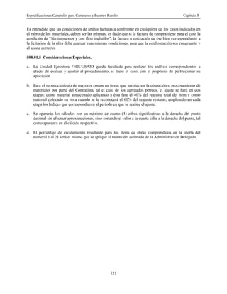 Especificaciones Generales para Carreteras y Puentes Rurales Capítulo 5
121
Es entendido que las condiciones de ambas facturas a confrontar en cualquiera de los casos indicados en
el rubro de los materiales, deben ser las mismas; es decir que si la factura de compra tiene para el caso la
condición de "Sin impuestos y con flete incluidos", la factura o cotización de ese bien correspondiente a
la licitación de la obra debe guardar esas mismas condiciones, para que la confrontación sea congruente y
el ajuste correcto.
508.01.5 Consideraciones Especiales.
a. La Unidad Ejecutora FHIS/USAID queda facultada para realizar los análisis correspondientes a
efecto de evaluar y ajustar el procedimiento, si fuere el caso, con el propósito de perfeccionar su
aplicación.
b. Para el reconocimiento de mayores costos en ítems que involucren la obtención o procesamiento de
materiales por parte del Contratista, tal el caso de los agregados pétreos, el ajuste se hará en dos
etapas: como material almacenado aplicando a ésta fase el 40% del reajuste total del ítem y como
material colocado en obra cuando se le reconocerá el 60% del reajuste restante, empleando en cada
etapa los Indices que correspondieren al periodo en que se realice el ajuste.
c. Se operarán los cálculos con un máximo de cuatro (4) cifras significativas a la derecha del punto
decimal sin efectuar aproximaciones, sino cortando el valor a la cuarta cifra a la derecha del punto, tal
como aparezca en el cálculo respectivo.
d. El porcentaje de escalamiento resultante para los ítems de obras comprendidos en la oferta del
numeral 1 al 21 será el mismo que se aplique al monto del estimado de la Administración Delegada.
 