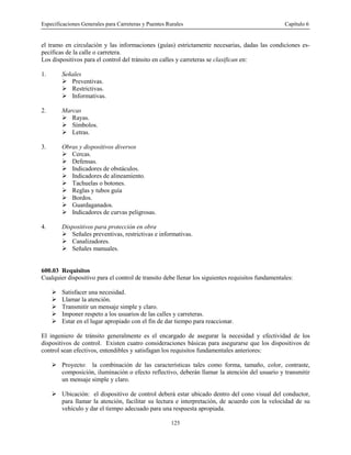 Especificaciones Generales para Carreteras y Puentes Rurales Capítulo 6
125
el tramo en circulación y las informaciones (guías) estrictamente necesarias, dadas las condiciones es-
pecíficas de la calle o carretera.
Los dispositivos para el control del tránsito en calles y carreteras se clasifican en:
1. Señales
! Preventivas.
! Restrictivas.
! Informativas.
2. Marcas
! Rayas.
! Símbolos.
! Letras.
3. Obras y dispositivos diversos
! Cercas.
! Defensas.
! Indicadores de obstáculos.
! Indicadores de alineamiento.
! Tachuelas o botones.
! Reglas y tubos guía
! Bordos.
! Guardaganados.
! Indicadores de curvas peligrosas.
4. Dispositivos para protección en obra
! Señales preventivas, restrictivas e informativas.
! Canalizadores.
! Señales manuales.
600.03 Requisitos
Cualquier dispositivo para el control de transito debe llenar los siguientes requisitos fundamentales:
! Satisfacer una necesidad.
! Llamar la atención.
! Transmitir un mensaje simple y claro.
! Imponer respeto a los usuarios de las calles y carreteras.
! Estar en el lugar apropiado con el fin de dar tiempo para reaccionar.
El ingeniero de tránsito generalmente es el encargado de asegurar la necesidad y efectividad de los
dispositivos de control. Existen cuatro consideraciones básicas para asegurarse que los dispositivos de
control sean efectivos, entendibles y satisfagan los requisitos fundamentales anteriores:
! Proyecto: la combinación de las características tales como forma, tamaño, color, contraste,
composición, iluminación o efecto reflectivo, deberán llamar la atención del usuario y transmitir
un mensaje simple y claro.
! Ubicación: el dispositivo de control deberá estar ubicado dentro del cono visual del conductor,
para llamar la atención, facilitar su lectura e interpretación, de acuerdo con la velocidad de su
vehículo y dar el tiempo adecuado para una respuesta apropiada.
 