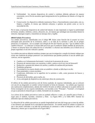 Especificaciones Generales para Carreteras y Puentes Rurales Capítulo 6
126
! Uniformidad: los mismos dispositivos de control o similares deberán aplicarse de manera
consistente, con el fin de encontrar igual interpretación de los problemas de tránsito a lo largo de
una ruta.
! Conservación: los dispositivos deberán mantenerse física y funcionalmente conservados, esto es,
limpios y legibles, lo mismo que deberán colocarse o quitarse tan pronto como se vea la
necesidad de ello.
Por lo tanto, al proyectar dispositivos de control del tránsito, lo más importante es lograr la uniformidad
de formas, tamaños, símbolos, colores, ubicación, etc., de manera que satisfagan una necesidad, llamen la
atención, impongan respeto y transmitan un mensaje claro y legible.
600.04 Señales Preventivas
Las señales preventivas, identificadas con el código SP, tienen como función dar al usuario un aviso
anticipado para prevenirlo de la existencia, sobre o a un lado de la carretera o calle, de un peligro
potencial y su naturaleza. Así se cumple con la Regla de Oro del Tránsito que dice: "que no deben existir
cambios bruscos". La señal por si misma debe provocar que el conductor adopte medidas de precaución,
y llamar su atención hacia una reducción de su velocidad o a efectuar una maniobra con el interés de su
propia seguridad o la de otro vehículo o peatón.
Las señales preventivas deberán instalarse siempre que una investigación o estudio de tránsito indique que
existe una condición de peligro potencial. Las características que pueden justificar el uso de señales pre-
ventivas, son las siguientes:
! Cambios en el alineamiento horizontal y vertical por la presencia de curvas.
! Presencia de intersecciones con carreteras o calles, y pasos a nivel con vías de ferrocarril.
! Reducción o aumento del número de carriles y cambios de anchura del pavimento.
! Pendientes peligrosas.
! Proximidad de un crucero donde existe un semáforo o donde se debe hacer un alto.
! Pasos peatonales y cruces escolares.
! Condiciones deficientes en la superficie de la carretera o calle, como presencia de huecos y
protuberancias.
! Presencia de derrumbes, grava suelta, etc.
! Aviso anticipado de dispositivos de control por obras de construcción.
El tablero de las señales preventivas será de forma cuadrada, de esquinas redondeadas, que se colocará
con una de sus diagonales en sentido vertical tomando la forma de diamante. Las señales que requieran
una explicación complementaria, además del símbolo llevarán un tablero adicional en su parte inferior de
forma rectangular con las esquina redondeadas, con leyendas como "Principia", "Terminá", o la longitud
en que se presenta la situación que se señala, formando así un conjunto.
Los colores de las señales preventivas serán en acabado reflectivo o mate, así: amarillo para el fondo, y
negro para el símbolo, leyendas, caracteres y filete. La Figura 600.1 y la Tabla 600.1 ilustran los
diferentes tipos de señales preventivas.
La ubicación de las señales preventivas en sentido longitudinal será ante del riesgo que se trate de señalar,
a una distancia que depende de la velocidad de aproximación. En sentido lateral las señales se fijarán en
uno o dos postes colocados a un lado del acotamiento en carreteras o sobre la banqueta en calles, a las
distancias y alturas que se especifican en la Figura 600.2.
 