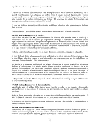 Especificaciones Generales para Carreteras y Puentes Rurales Capítulo 6
135
La forma de las señales de nomenclatura será rectangular con su mayor dimensión horizontal y con la
leyenda en ambas caras. Las señales de ruta tendrán forma de escudo, nacional, departamental o camino
rural, colocado sobre un tablero rectangular, que incluye una flecha que indica la trayectoria que sigue la
ruta, o dentro de las señales informativas de destino. El tablero de las señales de kilometraje será
rectangular colocado con su mayor dimensión vertical.
El color de fondo de las señales de identificación será blanco reflectivo, y las letras números, flechas y
filete en negro.
En la Figura 600.5 se ilustran las señales informativas de identificación y su ubicación general.
600.06.2 Señales Informativas de Destino.
Identificadas con el código SID, tienen como función informar a los usuarios sobre el nombre y la
ubicación de cada uno de los destinos que se presentan a lo largo de su recorrido. Podrán ser señales
bajas, diagramáticas y elevadas. Su aplicación es primordial en las intersecciones, donde el usuario debe
elegir la ruta a seguir según el destino seleccionado. Se emplearán en forma secuencial de tal manera que
permitan a los conductores preparar con la debida anticipación su maniobra en la intersección, ejecutarla
en el lugar preciso y confirmar la correcta selección del destino.
Su forma será rectangular, colocadas con su mayor dimensión horizontal, sobre apoyos adecuados.
El color de fondo de las señales de destino será verde mate y las letras, números, flechas, escudos y filete
en color blanco reflectivo, excepto la señal diagramática en zona urbana, que será de fondo blanco con
caracteres, flechas alargadas y filete en color negro.
De acuerdo a su ubicación longitudinal, las señales informativas de destino se clasifican en previas,
decisivas y confirmativas. Las señales previas deberán colocarse anticipadas a la intersección, a una
distancia tal que permita a los conductores conocer los destinos y preparar las maniobras para tomar el
elegido. Las señales decisivas se colocarán donde el usuario pueda optar por la ruta que le convenga. Las
señales confirmativas se colocarán después de una intersección o a la salida de una población, a una dis-
tancia donde no exista el efecto de los movimientos direccionales ni la influencia del tránsito urbano.
La Figura 600.6 ilustra los diferentes tipos de señales informativas de destino y la Figura 600.7 muestra
su ubicación lateral y altura.
600.06.3 Señales Informativas de Recomendación.
Identificadas con el código SIR, tienen como función recordar a los usuarios determinadas
recomendaciones o disposiciones de seguridad que conviene observar durante su recorrido por calles y
carreteras.
Serán de forma rectangular, colocadas con su mayor dimensión horizontal sobre apoyos adecuados. El
color de fondo de las señales de recomendación será blanco mate, con letras y filetes en negro.
Se colocarán en aquellos lugares donde sea conveniente recordar a los usuarios la observancia de la
disposición de que se trate.
600.06.4 Señales de Información General.
Identificadas con el código SIG, tienen como función proporcionar a los usuarios información general de
carácter poblacional y geográfico, así como indicar nombres de obras importantes en la carretera, límites
políticos, ubicación de casetas de cobro, puntos de inspección y sentidos de circulación del tránsito.
 