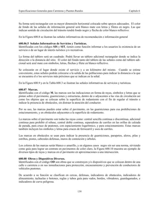 Especificaciones Generales para Carreteras y Puentes Rurales Capítulo 6
139
Su forma será rectangular con su mayor dimensión horizontal colocada sobre apoyos adecuados. El color
de fondo de las señales de información general será blanco mate con letras y filetes en negro. Las que
indican sentido de circulación del tránsito tendrá fondo negro y flecha de color blanco reflectivo.
En la Figura 600.8 se ilustran las señales informativas de recomendación e información general
600.06.5 Señales Informativas de Servicios y Turísticas.
Identificadas con los códigos SIS y SIT, tienen como función informar a los usuarios la existencia de un
servicio o de un lugar de interés turístico y/o recreativas.
La forma del tablero será un cuadrado. Podrá llevar un tablero adicional rectangular donde se indica la
dirección o la distancia del sitio. El color del fondo tanto del tablero de las señales como del tablero adi-
cional será azul mate con símbolos, letras, flechas y filete en blanco reflectivo.
Se colocarán en el lugar donde existe el servicio y a un kilómetro del mismo. Cuando se estime
conveniente, estas señales podrán colocarse a la salida de las poblaciones para indicar la distancia a la que
se encuentra el o los servicios más próximos que se indican en la señal.
En la Figura 600.9 y en la Tabla 600.3 se ilustran las señales informativas de servicios y turísticas.
600.07 Marcas.
Identificadas con el código M, las marcas son las indicaciones en forma de rayas, símbolos y letras que se
pintan sobre el pavimento, guarniciones y estructuras, dentro de o adyacentes a las vías de circulación así
como los objetos que se colocan sobre la superficie de rodamiento con el fin de regular el tránsito e
indicar la presencia de obstáculos, sin distraer la atención del conductor.
Por su uso, las marcas pueden estar sobre el pavimento, en las guarniciones para esa prohibiciones de
estacionamiento, y en obstáculos adyacentes a la superficie de rodamiento.
La marcas sobre el pavimento son todas las rayas como: central sencilla continua o discontinua, adicional
continua para prohibir el rebase, central doble continua, separadoras de carriles en las orillas de calzada
de parada, para cruce de peatones, con espaciamiento logarítmico, y para estacionamiento. Estas marcas
también incluyen los símbolos y letras para cruces de ferrocarril y usos de carriles.
Las marcas en obstáculos se usan para indicar la presencia de guarniciones, parapetos, aleros, pilas y
estribos, postes, cabezales defensas, muros de contención y árboles.
Los colores de las marcas serán blanco o amarillo, y en algunos casos negro sin ser una norma, sirviendo
como guía para lograr un contrate en pavimentos de color claro, la Figura 600.10 muestra un ejemplo de
diversos tipos de rayas y marcas en el pavimento en aproximaciones a una intersección.
600.08 Obras y Dispositivos Diversos.
Identificados con el código OD son obras que se construyen y/o dispositivos que se colocan dentro de una
calle o carretera o en sus inmediaciones para protección, encauzamiento y prevención de conductores de
vehículos peatones.
De acuerdo a su función se clasifican en cercas, defensas, indicadores de obstáculos, indicadores de
alineamiento, tachuelas o botones, reglas y tubos guía para vados, bordos, vibradores, guardaganados, e
indicadores de curva peligrosa.
 
