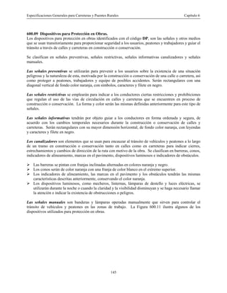 Especificaciones Generales para Carreteras y Puentes Rurales Capítulo 6
145
600.09 Dispositivos para Protección en Obras.
Los dispositivos para protección en obras identificados con el código DP, son las señales y otros medios
que se usan transitoriamente para proporcionar seguridad a los usuarios, peatones y trabajadores y guiar el
tránsito a través de calles y carreteras en construcción o conservación.
Se clasifican en señales preventivas, señales restrictivas, señales informativas canalizadores y señales
manuales.
Las señales preventivas se utilizarán para prevenir a los usuarios sobre la existencia de una situación
peligrosa y la naturaleza de esta, motivada por la construcción o conservación de una calle o carretera, así
como proteger a peatones, trabajadores y equipo de posibles accidentes. Serán rectangulares con una
diagonal vertical de fondo color naranja, con símbolos, caracteres y filete en negro.
Las señales restrictivas se emplearán para indicar a los conductores ciertas restricciones y prohibiciones
que regulan el uso de las vías de circulación en calles y carreteras que se encuentren en proceso de
construcción o conservación. La forma y color serán las mismas definidas anteriormente para este tipo de
señales.
Las señales informativas tendrán por objeto guiar a los conductores en forma ordenada y segura, de
acuerdo con los cambios temporales necesarios durante la construcción o conservación de calles y
carreteras. Serán rectangulares con su mayor dimensión horizontal, de fondo color naranja, con leyendas
y caracteres y filete en negro.
Los canalizadores son elementos que se usan para encauzar al tránsito de vehículos y peatones a lo largo
de un tramo en construcción o conservación tanto en calles como en carreteras para indicar cierres,
estrechamientos y cambios de dirección de la ruta con motivo de la obra. Se clasifican en barreras, conos,
indicadores de alineamiento, marcas en el pavimento, dispositivos luminosos e indicadores de obstáculos.
! Las barreras se pintan con franjas inclinadas alternadas en colores naranja y negro.
! Los conos serán de color naranja con una franja de color blanco en el extremo superior.
! Los indicadores de alineamiento, las marcas en el pavimento y los obstáculos tendrán las mismas
características descritas anteriormente, conservando el color naranja.
! Los dispositivos luminosos, como mecheros, linternas, lámparas de destello y luces eléctricas, se
utilizarán durante la noche o cuando la claridad y la visibilidad disminuyan y se haga necesario llamar
la atención e indicar la existencia de obstrucciones o peligros.
Las señales manuales son banderas y lámparas operadas manualmente que sirven para controlar el
tránsito de vehículos y peatones en las zonas de trabajo. La Figura 600.11 ilustra algunos de los
dispositivos utilizados para protección en obras.
 