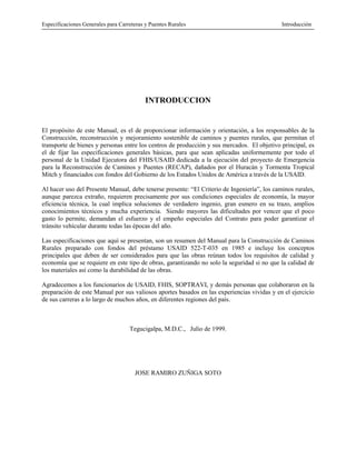 Especificaciones Generales para Carreteras y Puentes Rurales Introducción
INTRODUCCION
El propósito de este Manual, es el de proporcionar información y orientación, a los responsables de la
Construcción, reconstrucción y mejoramiento sostenible de caminos y puentes rurales, que permitan el
transporte de bienes y personas entre los centros de producción y sus mercados. El objetivo principal, es
el de fijar las especificaciones generales básicas, para que sean aplicadas uniformemente por todo el
personal de la Unidad Ejecutora del FHIS/USAID dedicada a la ejecución del proyecto de Emergencia
para la Reconstrucción de Caminos y Puentes (RECAP), dañados por el Huracán y Tormenta Tropical
Mitch y financiados con fondos del Gobierno de los Estados Unidos de América a través de la USAID.
Al hacer uso del Presente Manual, debe tenerse presente: “El Criterio de Ingeniería”, los caminos rurales,
aunque parezca extraño, requieren precisamente por sus condiciones especiales de economía, la mayor
eficiencia técnica, la cual implica soluciones de verdadero ingenio, gran esmero en su trazo, amplios
conocimientos técnicos y mucha experiencia. Siendo mayores las dificultades por vencer que el poco
gasto lo permite, demandan el esfuerzo y el empeño especiales del Contrato para poder garantizar el
tránsito vehícular durante todas las épocas del año.
Las especificaciones que aquí se presentan, son un resumen del Manual para la Construcción de Caminos
Rurales preparado con fondos del préstamo USAID 522-T-035 en 1985 e incluye los conceptos
principales que deben de ser considerados para que las obras reúnan todos los requisitos de calidad y
economía que se requiere en este tipo de obras, garantizando no solo la seguridad si no que la calidad de
los materiales así como la durabilidad de las obras.
Agradecemos a los funcionarios de USAID, FHIS, SOPTRAVI, y demás personas que colaboraron en la
preparación de este Manual por sus valiosos aportes basados en las experiencias vividas y en el ejercicio
de sus carreras a lo largo de muchos años, en diferentes regiones del país.
Tegucigalpa, M.D.C., Julio de 1999.
JOSE RAMIRO ZUÑIGA SOTO
 