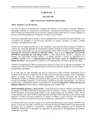 Especificaciones Generales para Carreteras y Puentes Rurales Capítulo 1
3
CAPITULO 1
SECCION 100
ORGANIZACION Y RESPONSABILIDADES
100.01 Propósito y uso del Manual
Tal como se indica en la Introducción, el objetivo del Manual es el de ayudar al personal dedicado a
administrar Contratos y a Supervisar la construcción y reconstrucción del Proyecto de Emergencia del
FHIS/USAID para la Reconstrucción de Caminos y Puentes Rurales (RECAP) en lo sucesivo llamado el
Proyecto, que fueron dañados por el Huracán y Tormenta Tropical Mitch.
El personal responsable deberá estudiar y revisar cuidadosamente el contenido del presente Manual. Con
el propósito de garantizar la reconstrucción aplicando los mejores conceptos en cuanto a calidad
economía y durabilidad de las obras.
Debido a que las Especificaciones que se han compilado, se presentan en forma resumida, el Manual no
contiene una exposición detallada de los numerosos aspectos técnicos de la Ingeniería de Carreteras, por
lo que cuando existan dudas o no estar lo suficientemente claros, deberá recurrirse a las Especificaciones
Generales de Carreteras y Puentes de SECOPT (1976), o bien al nuevo Manual de Carreteras de
SOPTRAVI preparado por Lois Berger (1997) u otras publicaciones técnicas o manuales. Por
ejemplo, será conveniente consultar respecto a la calidad, muestreo y ensayos de laboratorio de la
AASHTO, ASTM o bien las Especificaciones Suecas del Grupo Asesor de SOPTRAVI para el
Diseño de Puentes. Para encontrar los criterios y la metodología para el muestreo y pruebas de suelos.
También se recomienda que dadas las características propias de cada zona, los Ingenieros Regionales o en
su defecto los Jefes de Proyecto, deberán impartir instrucciones relativas a detalles de otras actividades y
procedimientos apropiados.
Es de notar que por más adecuadas que sean las instrucciones sobre cuestiones relacionadas con la
construcción de carreteras, la aplicación de un sólido criterio al emprender cualquier acción encaminada a
realizar el trabajo, reviste una importancia fundamental. En aquellas situaciones que no están
debidamente tratadas en el Manual, los empleados deben guiarse por experiencias anteriores y solicitar el
consejo de autoridades superiores. O bien efectuar consultas en los textos especializados. En el área de
conservación y estabilidad de laderas, recomendamos la lectura del Manual de Caminos Rurales con
Impactos Mínimos de Keller, Bauer y Aldana preparado para USAID, 1995.
100.02 lnstitución ejecutora y apoyo técnico. La ejecución de este proyecto, referido como Proyecto de
Emergencia del FHIS/USAID para la Reconstrucción de Caminos y Puentes, será responsabilidad del
Fondo Hondureño de Inversión Social (FHIS), el cual deberá dirigir estas actividades a través de una
Unidad Ejecutora del FHIS/USAID (Unidad Ejecutora del FHIS/USAID) dedicada exclusivamente a este
propósito. Un banco del sector privado (en lo sucesivo "el Banco"), cuyos servicios serán adquiridos
mediante un proceso de licitación, proveerá apoyo financiero y administrativo a la unidad.
El principal medio para consultas y apoyo de las instituciones participantes, será el Grupo Consultivo y de
Apoyo, el cual será convocado y presidido por el Gerente del Proyecto FHIS/USAID. Cada representante
del grupo será un ingeniero o economista e incluirán individuos designados por el Gerente del
FHIS/UGE, SOPTRAVI, la Secretaría de Agricultura, la Asociación de Municipalidades de Honduras
(AMHON) y la USAID.
 