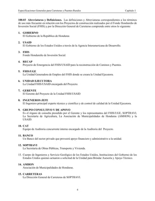 Especificaciones Generales para Carreteras y Puentes Rurales Capítulo 1
4
100.03 Abreviaturas y Definiciones. Las definiciones y Abreviaturas correspondientes a los términos
de uso más frecuente en relación con los Proyectos de construcción realizados por el Fondo Hondureño de
Inversión Social (FHIS) y por la Dirección General de Carreteras comprende entre otros lo siguiente:
1. GOBIERNO
El Gobierno de la República de Honduras
2. USAID
El Gobierno de los Estados Unidos a través de la Agencia Interamericana de Desarrollo.
3. FHIS
Fondo Hondureño de Inversión Social.
4. RECAP
Proyecto de Emergencia del FHIS/USAID para la reconstrucción de Caminos y Puentes.
5. FHIS/UGE
La Unidad Generadora de Empleo del FHIS donde se creara la Unidad Ejecutora.
6. UNIDAD EJECUTORA
La Unidad FHIS/USAID encargada del Proyecto.
7. GERENTE
El Gerente del Proyecto de la Unidad FHIS/USAID
8. INGENIEROS JEFE
El Ingeniero principal experto técnico y científico y de control de calidad de la Unidad Ejecutora.
9. GRUPO CONSULTIVO Y DE APOYO
Es el órgano de consulta presidido por el Gerente y los representantes del FHIS/UGE, SOPTRAVI,
La Secretaría de Agricultura, La Asociación de Municipalidades de Honduras (AMHON) y la
USAID.
10. CAT
Equipo de Auditoria concurrente interno encargado de la Auditoria del Proyecto.
11. BANCO
Un Banco del sector privado que proveerá apoyo financiero y administrativo a la unidad.
12. SOPTRAVI
La Secretaria de Obras Públicas, Transporte y Vivienda.
13. Cuerpo de Ingenieros y Servicio Geológico de los Estados Unidos, Instituciones del Gobierno de los
Estados Unidos quienes actuaron a solicitud de la Unidad para Brindar Asesoría y Apoyo Técnico.
14. AMHON
Asociación de Municipalidades de Honduras.
15. CARRETERAS
La Dirección General de Carreteras de SOPTRAVI.
 