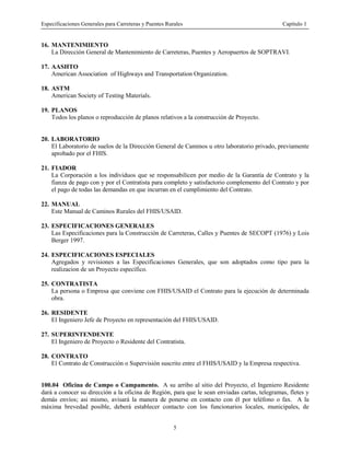 Especificaciones Generales para Carreteras y Puentes Rurales Capítulo 1
5
16. MANTENIMIENTO
La Dirección General de Mantenimiento de Carreteras, Puentes y Aeropuertos de SOPTRAVI.
17. AASHTO
American Association of Highways and Transportation Organization.
18. ASTM
American Society of Testing Materials.
19. PLANOS
Todos los planos o reproducción de planos relativos a la construcción de Proyecto.
20. LABORATORIO
El Laboratorio de suelos de la Dirección General de Caminos u otro laboratorio privado, previamente
aprobado por el FHIS.
21. FIADOR
La Corporación a los individuos que se responsabilicen por medio de la Garantía de Contrato y la
fianza de pago con y por el Contratista para completo y satisfactorio complemento del Contrato y por
el pago de todas las demandas en que incurran en el cumplimiento del Contrato.
22. MANUAL
Este Manual de Caminos Rurales del FHIS/USAID.
23. ESPECIFICACIONES GENERALES
Las Especificaciones para la Construcción de Carreteras, Calles y Puentes de SECOPT (1976) y Lois
Berger 1997.
24. ESPECIFICACIONES ESPECIALES
Agregados y revisiones a las Especificaciones Generales, que son adoptados como tipo para la
realizacion de un Proyecto específico.
25. CONTRATISTA
La persona o Empresa que conviene con FHIS/USAID el Contrato para la ejecución de determinada
obra.
26. RESIDENTE
El Ingeniero Jefe de Proyecto en representación del FHIS/USAID.
27. SUPERINTENDENTE
El Ingeniero de Proyecto o Residente del Contratista.
28. CONTRATO
El Contrato de Construcción o Supervisión suscrito entre el FHIS/USAID y la Empresa respectiva.
100.04 Oficina de Campo o Campamento. A su arribo al sitio del Proyecto, el Ingeniero Residente
dará a conocer su dirección a la oficina de Región, para que le sean enviadas cartas, telegramas, fletes y
demás envíos; asi mismo, avisará la manera de ponerse en contacto con él por teléfono o fax. A la
máxima brevedad posible, deberá establecer contacto con los funcionarios locales, municipales, de
 