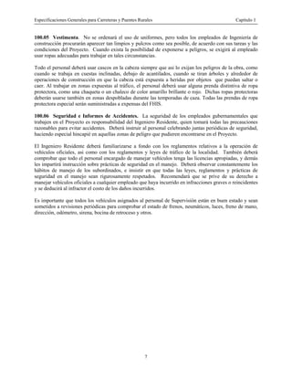 Especificaciones Generales para Carreteras y Puentes Rurales Capítulo 1
7
100.05 Vestimenta. No se ordenará el uso de uniformes, pero todos los empleados de Ingeniería de
construcción procurarán aparecer tan limpios y pulcros como sea posible, de acuerdo con sus tareas y las
condiciones del Proyecto. Cuando exista la posibilidad de exponerse a peligros, se exigirá al empleado
usar ropas adecuadas para trabajar en tales circunstancias.
Todo el personal deberá usar cascos en la cabeza siempre que asi lo exijan los peligros de la obra, como
cuando se trabaja en cuestas inclinadas, debajo de acantilados, cuando se tiran árboles y alrededor de
operaciones de construcción en que la cabeza está expuesta a heridas por objetos que puedan saltar o
caer. Al trabajar en zonas expuestas al tráfico, el personal deberá usar alguna prenda distintiva de ropa
protectora, como una chaqueta o un chaleco de color amarillo brillante o rojo. Dichas ropas protectoras
deberán usarse también en zonas despobladas durante las temporadas de caza. Todas las prendas de ropa
protectora especial serán suministradas a expensas del FHIS.
100.06 Seguridad e Informes de Accidentes. La seguridad de los empleados gubernamentales que
trabajen en el Proyecto es responsabilidad del Ingeniero Residente, quien tomará todas las precauciones
razonables para evitar accidentes. Deberá instruir al personal celebrando juntas periódicas de seguridad,
haciendo especial hincapié en aquellas zonas de peligro que pudieren encontrarse en el Proyecto.
El Ingeniero Residente deberá familiarizarse a fondo con los reglamentos relativos a la operación de
vehículos oficiales, asi como con los reglamentos y leyes de tráfico de la localidad. También deberá
comprobar que todo el personal encargado de manejar vehículos tenga las licencias apropiadas, y demás
les impartirá instrucción sobre prácticas de seguridad en el manejo. Deberá observar constantemente los
hábitos de manejo de los subordinados, e insistir en que todas las leyes, reglamentos y prácticas de
seguridad en el manejo sean rigurosamente respetados. Recomendará que se prive de su derecho a
manejar vehículos oficiales a cualquier empleado que haya incurrido en infracciones graves o reincidentes
y se deducirá al infractor el costo de los daños incurridos.
Es importante que todos los vehículos asignados al personal de Supervisión están en buen estado y sean
sometidos a revisiones periódicas para comprobar el estado de frenos, neumáticos, luces, freno de mano,
dirección, odómetro, sirena, bocina de retroceso y otros.
 