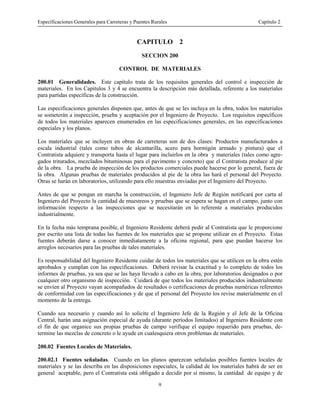 Especificaciones Generales para Carreteras y Puentes Rurales Capítulo 2
9
CAPITULO 2
SECCION 200
CONTROL DE MATERIALES
200.01 Generalidades. Este capítulo trata de los requisitos generales del control e inspección de
materiales. En los Capítulos 3 y 4 se encuentra la descripción más detallada, referente a los materiales
para partidas específicas de la construcción.
Las especificaciones generales disponen que, antes de que se les incluya en la obra, todos los materiales
se someterán a inspección, prueba y aceptación por el Ingeniero de Proyecto. Los requisitos específicos
de todos los materiales aparecen enumerados en las especificaciones generales, en las especificaciones
especiales y los planos.
Los materiales que se incluyen en obras de carreteras son de dos clases: Productos manufacturados a
escala industrial (tales como tubos de alcantarilla, acero para hormigón armado y pintura) que el
Contratista adquiere y transporta hasta el lugar para incluirlos en la obra y materiales (tales como agre-
gados triturados, mezclados bituminosas para el pavimento y concreto) que el Contratista produce al pie
de la obra. La prueba de inspección de los productos comerciales puede hacerse por lo general, fuera de
la obra. Algunas pruebas de materiales producidos al pie de la obra las hará el personal del Proyecto.
Otras se harán en laboratorios, utilizando para ello muestras enviadas por el Ingeniero del Proyecto.
Antes de que se pongan en marcha la construcción, el Ingeniero Jefe de Región notificará por carta al
Ingeniero del Proyecto la cantidad de muestreos y pruebas que se espera se hagan en el campo, junto con
información respecto a las inspecciones que se necesitarán en lo referente a materiales producidos
industrialmente.
En la fecha más temprana posible, el Ingeniero Residente deberá pedir al Contratista que le proporcione
por escrito una lista de todas las fuentes de los materiales que se propone utilizar en el Proyecto. Estas
fuentes deberán darse a conocer inmediatamente a la oficina regional, para que puedan hacerse los
arreglos necesarios para las pruebas de tales materiales.
Es responsabilidad del Ingeniero Residente cuidar de todos los materiales que se utilicen en la obra estén
aprobados y cumplan con las especificaciones. Deberá revisar la exactitud y lo completo de todos los
informes de pruebas, ya sea que se las haya llevado a cabo en la obra, por laboratorios designados o por
cualquier otro organismo de inspección. Cuidará de que todos los materiales producidos industrialmente
se envíen al Proyecto vayan acompañados de resultados o certificaciones de pruebas numéricas referentes
de conformidad con las especificaciones y de que el personal del Proyecto los revise materialmente en el
momento de la entrega.
Cuando sea necesario y cuando así lo solicite el Ingeniero Jefe de la Región y el Jefe de la Oficina
Central, harán una asignación especial de ayuda (durante períodos limitados) al Ingeniero Residente con
el fin de que organice sus propias pruebas de campo verifique el equipo requerido para pruebas, de-
termine las mezclas de concreto o le ayude en cualesquiera otros problemas de materiales.
200.02 Fuentes Locales de Materiales.
200.02.1 Fuentes señaladas. Cuando en los planos aparezcan señaladas posibles fuentes locales de
materiales y se las describa en las disposiciones especiales, la calidad de los materiales habrá de ser en
general aceptable, pero el Contratista está obligado a decidir por sí mismo, la cantidad de equipo y de
 