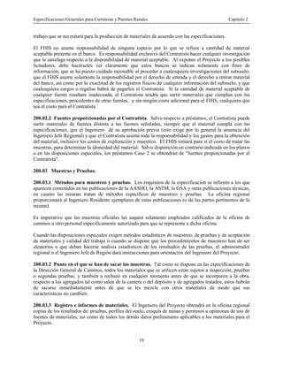 Especificaciones Generales para Carreteras y Puentes Rurales Capítulo 2
10
trabajo que se necesitará para la producción de materiales de acuerdo con las especificaciones.
El FHIS no asume responsabilidad de ninguna especie por lo que se refiere a cantidad de material
aceptable presente en el banco. Es responsabilidad exclusiva del Contratista hacer cualquier investigación
que le satisfaga respecto a la disponibilidad de material aceptable. Al exponer el Proyecto a los posibles
licitadores, debe hacérseles ver claramente que estos bancos se indican solamente con fines de
información; que se ha puesto cuidado razonable al proceder a cualesquiera investigaciones del subsuelo;
que el FHIS asume solamente la responsabilidad por el derecho de entrada y el derecho a retirar material
del banco, así como por la exactitud de los registros físicos de cualquier información del subsuelo; y que
cualesquiera cargos o regalías habrá de pagarlos el Contratista. Si la cantidad de material aceptable de
cualquier fuente resultare inadecuada, el Contratista tendrá que surtir materiales que cumplan con las
especificaciones, procedentes de otras fuentes, y sin ningún costo adicional para el FHIS, cualquiera que
sea el costo para el Contratista.
200.02.2 Fuentes proporcionadas por el Contratista. Salvo respecto a préstamos, el Contratista puede
surtir materiales de fuentes distinta a las fuentes señaladas, siempre que el material cumpla con las
especificaciones, que el Ingeniero dé su aprobación previa (esto exige por lo general la anuencia del
Ingeniero Jefe Regional) y que el Contratista asuma toda la responsabilidad y los gastos para la obtención
del material, inclusive los costos de exploración y muestreo. El FHIS tomará para si el costo de tratar las
muestras, para determinar la idoneidad del material. Salvo disposición en contrario indicada en los planos
o en las disposiciones especiales, los préstamos Caso 2 se obtendrán de "fuentes proporcionadas por el
Contratista".
200.03 Muestras y Pruebas.
200.03.1 Métodos para muestreo y pruebas. Los requisitos de la especificación se refieren a los que
aparecen contenidos en las publicaciones de la AASHO, la ASTM, la GSA y otras publicaciones técnicas,
en cuanto las mismas tratan de métodos específicos de muestreo y pruebas. La oficina regional
proporcionará al Ingeniero Residente ejemplares de estas publicaciones (o de las partes pertinentes de la
misma).
Es imperativo que las muestras oficiales las saquen solamente empleados calificados de la oficina de
caminos u otro personal específicamente autorizado para que se represente a dicha oficina.
Cuando las disposiciones especiales exigen métodos estadísticos de muestreo, de pruebas y de aceptación
de materiales y calidad del trabajo o cuando se dispone que los procedimientos de muestreo han de ser
aleatorios o que deban hacerse análisis estadísticos de los resultados de las pruebas, el administrador
regional o el Ingeniero Jefe de Región dará instrucciones para orientación del Ingeniero del Proyecto.
200.03.2 Punto en el que se han de sacar las muestras. Tal como se dispone en las especificaciones de
la Dirección General de Caminos, todos los materiales que se utilicen están sujetos a inspección, pruebas
o segundas pruebas, y también a rechazo en cualquier momento antes de que se incorporen a la obra,
respecto a los agregados tal como salen de la cantera o del depósito y de agregados tratados, estos habrán
de sacarse inmediatamente antes de que se les mezcle con otros materiales de modo que sus
características no cambien.
200.03.3 Registro e informes de materiales. El Ingeniero del Proyecto obtendrá en la oficina regional
copias de los resultados de: pruebas, perfiles del suelo, croquis de minas y permisos u opiniones de uso de
fuentes de materiales, así como de todos los demás datos preliminares aplicables a los materiales para el
Proyecto.
 