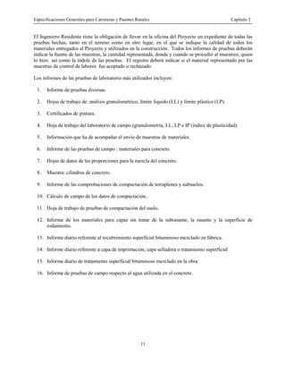Especificaciones Generales para Carreteras y Puentes Rurales Capítulo 2
11
El Ingeniero Residente tiene la obligación de llevar en la oficina del Proyecto un expediente de todas las
pruebas hechas, tanto en el terreno como en otro lugar, en el que se indique la calidad de todos los
materiales entregados al Proyecto y utilizados en la construcción. Todos los informes de pruebas deberán
indicar la fuente de las muestras, la cantidad representada, donde y cuando se procedió al muestreo, quien
lo hizo así como la índole de las pruebas. El registro deberá indicar si el material representado por las
muestras de control de labores fue aceptado o rechazado.
Los informes de las pruebas de laboratorio más utilizados incluyen:
1. Informe de pruebas diversas.
2. Hojas de trabajo de: análisis granulométrico, límite liquido (LL) y límite plástico (LP).
3. Certificados de pintura.
4. Hoja de trabajo del laboratorio de campo (granulometría, LL, LP e IP (índice de plasticidad).
5. Información que ha de acompañar el envío de muestras de materiales.
6. Informe de las pruebas de campo : materiales para concreto.
7. Hojas de datos de las proporciones para la mezcla del concreto.
8. Muestra: cilindros de concreto.
9. Informe de las comprobaciones de compactación de terraplenes y subsuelos.
10. Cálculo de campo de los datos de compactación..
11. Hoja de trabajo de pruebas de compactación del suelo.
12. Informe de los materiales para capas sin tratar de la subrasante, la rasante y la superficie de
rodamiento.
13. Informe diario referente al recubrimiento superficial bituminoso mezclado en fábrica.
14. Informe diario referente a capa de imprimación, capa selladora o tratamiento superficial
15. Informe diario de tratamiento superficial bituminoso mezclado en la obra.
16. Informe de pruebas de campo respecto al agua utilizada en el concreto.
 