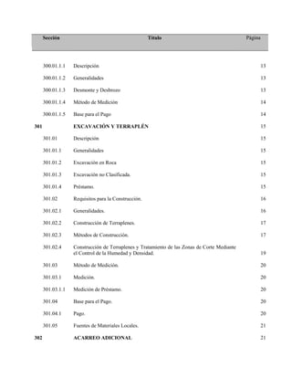 Sección Título Página
300.01.1.1 Descripción 13
300.01.1.2 Generalidades 13
300.01.1.3 Desmonte y Desbrozo 13
300.01.1.4 Método de Medición 14
300.01.1.5 Base para el Pago 14
301 EXCAVACIÓN Y TERRAPLÉN 15
301.01 Descripción 15
301.01.1 Generalidades 15
301.01.2 Excavación en Roca 15
301.01.3 Excavación no Clasificada. 15
301.01.4 Préstamo. 15
301.02 Requisitos para la Construcción. 16
301.02.1 Generalidades. 16
301.02.2 Construcción de Terraplenes. 17
301.02.3 Métodos de Construcción. 17
301.02.4 Construcción de Terraplenes y Tratamiento de las Zonas de Corte Mediante
el Control de la Humedad y Densidad. 19
301.03 Método de Medición. 20
301.03.1 Medición. 20
301.03.1.1 Medición de Préstamo. 20
301.04 Base para el Pago. 20
301.04.1 Pago. 20
301.05 Fuentes de Materiales Locales. 21
302 ACARREO ADICIONAL 21
 