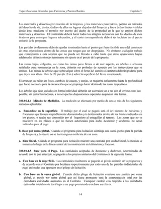 Especificaciones Generales para Carreteras y Puentes Rurales Capítulo 3
14
Los materiales y desechos provenientes de la limpieza, y los materiales perecederos, podrán ser retirados
del derecho de vía, deshaciéndose de ellos en lugares alejados del Proyecto y fuera de los límites visibles
desde éste, mediante el permiso por escrito del dueño de la propiedad en la que se arrojen dichos
materiales y desechos. El Contratista deberá hacer todos los arreglos necesarios con los dueños de esos
tiraderos para conseguir lugares adecuados, y el costo correspondiente deberá ser incluido en el precio
unitario de la propuesta.
Las partidas de desmonte deberán quedar terminadas hasta el punto que fuese factible antes del comienzo
de otras operaciones dentro de las zonas que tengan que ser despejadas. No obstante, cualquier trabajo
que corresponda a esta sección que no pueda ser llevado a cabo hasta que otras operaciones hayan
adelantado, deberá entonces terminarse sin ajuste en el precio de la propuesta.
Las ramas bajas, colgantes, así como las ramas poco firmes o de mal aspecto, en árboles o arbustos
señalados para permanecer en la zona, deberán ser probadas de acuerdo con las instrucciones que se
emitan. Las ramas de árboles que sobresalgan sobre el firme del camino o carretera deberán podarse para
que dejen una altura libre de 20 pies (6.10 m.) sobre la superficie del firme mencionado.
El arrancar las raíces en fosos, cambios de cauces, y zanjas, se requerirá únicamente hasta la profundidad
que fuese necesaria para la excavación que se proponga hacer dentro de las zonas respectivas.
Los árboles que sean quitados en forma individual deberán ser aserrados tan a ras con el terreno cono sea
posible, sin quitar los tocones, a no ser que las disposiciones especiales requieran otra forma.
300.01.1.4 Método de Medición. La medición se efectuará por medio de uno o más de los siguientes
métodos aplicables:
a. Basándose en la superficie. El trabajo por el cual se pagará será el del número de hectáreas y
fracciones que fuesen aceptablemente desmontados y/o desbrozados dentro de los límites indicados en
los planos, o según sea convenido por el Ingeniero al estaquillar el terreno. Las zonas que no se
muestren en los planos o que no fuesen autorizadas para dicho desmonte y desbrozo, no serán
indicadas para el pago.
b. Base por suma global. Cuando el programa para licitación contenga una suma global para la partida
de limpieza y desbrozo no se hará ninguna medición de esa zona.
c. Base lineal. Cuando el programa para licitación muestre una cantidad por unidad lineal, la medida se
tomará a lo largo de la línea central de la construcción en kilómetros y fracción.
300.01.1.5 Base para el Pago. Las cantidades aceptadas de desmonte y desbrozo, determinadas de
acuerdo con lo que antecede, se pagarán a los precios unitarios del Contrato en la siguiente forma:
a. Con base en la superficie. Las cantidades resultantes se pagarán al precio unitario de la propuesta y
de acuerdo con el Contrato por hectárea respectivamente por cada una de las partidas individuales de
pago enlistadas que aparecen en el pliego de licitación.
b. Con base en la suma global. Cuando dicho pliego de licitación contiene una partida por suma
global, el precio por suma global que así fuese propuesto será la compensación total por las
cantidades calculadas asentadas en el Contrato. Cualquier cambio con respecto a las cantidades
estimadas inicialmente dará lugar a un pago prorrateado con base en el área.
 