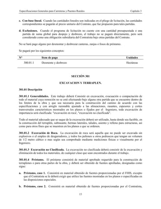 Especificaciones Generales para Carreteras y Puentes Rurales Capítulo 3
15
c. Con base lineal. Cuando las cantidades lineales son indicadas en el pliego de licitación, las cantidades
correspondientes se pagarán al precio unitario del Contrato, que fue propuesto para tales partidas.
d. Exclusiones. Cuando el programa de licitación no cuente con una cantidad presupuestada o una
partida de suma global para despejo y desbrozo, el trabajo no se pagará directamente, pero será
considerado como una obligación subsidiaria del Contratista bajo otras partidas del Contrato.
No se hará pago alguno por desmontar y desbrozar canteras, zanjas o fosos de préstamo.
Se pagará por los siguientes conceptos:
N° Item de pago Unidades
300.01.1 Desmonte y desbrozo Hectáreas
SECCIÓN 301
EXCAVACION Y TERRAPLEN.
301.01 Descripción
301.01.1 Generalidades. Este trabajo deberá Consistir en excavación, evacuación o compactación de
todo el material cuya remoción no se esté efectuando bajo alguna otra partida que se encuentre dentro de
los límites de la obra y que sea necesaria para la construcción del camino de acuerdo con las
especificaciones y con arreglo razonable ajustado a las alineaciones, rasantes, espesores y cortes
transversales característicos mostrados en los planos o fijados por el Ingeniero, toda excavación de
importancia será clasificada: "excavación en roca', "excavación no clasificada".
Todo el material adecuado que se saque de la excavación deberá ser utilizado, hasta donde sea factible, en
la construcción del terraplén, subrasante, bermas laterales, taludes, asiento y relleno para estructuras, así
como para otros fines que se muestren en los planos o que se ordenen.
301.01.2 Excavación de Roca. La excavación de roca será aquella que no puede ser excavada sin
explosivos o el empleo de desgarradores, y todos los peñones u otros pedruscos que tengan un volumen
de 1/2 metro cúbico o mas según sea comprobado mediante mediciones físicas o visualmente por el
Ingeniero.
301.01.3 Excavación no Clasificada. La excavación no clasificada deberá consistir de la excavación y
eliminación de todos los materiales, de cualquier clase que sean encontrados durante el trabajo.
301.01.4 Préstamo. El préstamo consistirá de material aprobado requerido para la construcción de
terraplenes o para otras partes de la obra, y deberá ser obtenido de fuentes aprobadas, designadas como
sigue:
a. Préstamo, caso 1. Consistirá en material obtenido de fuentes proporcionadas por el FHIS, excepto
que el Contratista se le deberá exigir que utilice las fuentes mostradas en los planos o especificadas en
las disposiciones especiales.
b. Préstamo, caso 2. Consistirá en material obtenido de fuentes proporcionadas por el Contratista,
 