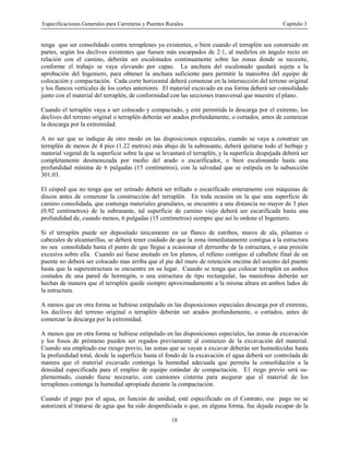 Especificaciones Generales para Carreteras y Puentes Rurales Capítulo 3
18
tenga que ser consolidado contra terraplenes ya existentes, o bien cuando el terraplén sea construido en
partes, según los declives existentes que fuesen más escarpados de 2:1, al medirlos en ángulo recto en
relación con el camino, deberán ser escalonados continuamente sobre las zonas donde se necesite,
conforme el trabajo se vaya elevando por capas. La anchura del escalonado quedará sujeta a la
aprobación del Ingeniero, para obtener la anchura suficiente para permitir la maniobra del equipo de
colocación y compactación. Cada corte horizontal deberá comenzar en la intersección del terreno original
y los flancos verticales de los cortes anteriores. El material excavado en esa forma deberá ser consolidado
junto con el material del terraplén, de conformidad con las secciones transversal que muestre el plano.
Cuando el terraplén vaya a ser colocado y compactado, y esté permitida la descarga por el extremo, los
declives del terreno original o terraplén deberán ser arados profundamente, o cortados, antes de comenzar
la descarga por la extremidad.
A no ser que se indique de otro modo en las disposiciones especiales, cuando se vaya a construir un
terraplén de menos de 4 pies (1.22 metros) más abajo de la subrasante, deberá quitarse todo el herbaje y
material vegetal de la superficie sobre la que se levantará el terraplén, y la superficie despejada deberá ser
completamente desmenuzada por medio del arado o escarificador, o bien escalonando hasta una
profundidad mínima de 6 pulgadas (15 centímetros), con la salvedad que se estipula en la subsección
301.03.
El césped que no tenga que ser retirado deberá ser trillado o escarificado enteramente con máquinas de
discos antes de comenzar la construcción del terraplén. En toda ocasión en la que una superficie de
camino consolidada, que contenga materiales granulares, se encuentre a una distancia no mayor de 3 pies
(0.92 centímetros) de la subrasante, tal superficie de camino viejo deberá ser escarificada hasta una
profundidad de, cuando menos, 6 pulgadas (15 centímetros) siempre que así lo ordene el Ingeniero.
Si el terraplén puede ser depositado únicamente en un flanco de estribos, muros de ala, pilastras o
cabezales de alcantarillas, se deberá tener cuidado de que la zona inmediatamente contigua a la estructura
no sea consolidada hasta el punto de que llegue a ocasionar el derrumbe de la estructura, o una presión
excesiva sobre ella. Cuando así fuese anotado en los planos, el relleno contiguo al caballete final de un
puente no deberá ser colocado mas arriba que el pie del muro de retención encima del asiento del puente
hasta que la superestructura se encuentre en su lugar. Cuando se tenga que colocar terraplén en ambos
costados de una pared de hormigón, o una estructura de tipo rectangular, las maniobras deberán ser
hechas de manera que el terraplén quede siempre aproximadamente a la misma altura en ambos lados de
la estructura.
A menos que en otra forma se hubiese estipulado en las disposiciones especiales descarga por el extremo,
los declives del terreno original o terraplén deberán ser arados profundamente, o cortados, antes de
comenzar la descarga por la extremidad.
A menos que en otra forma se hubiese estipulado en las disposiciones especiales, las zonas de excavación
y los fosos de préstamo pueden ser regados previamente al comienzo de la excavación del material.
Cuando sea empleado ese riesgo previo, las zonas que se vayan a excavar deberán ser humedecidas hasta
la profundidad total, desde la superficie hasta el fondo de la excavación el agua deberá ser controlada de
manera que el material excavado contenga la humedad adecuada que permita la consolidación a la
densidad especificada para el empleo de equipo estándar de compactación. E1 riego previo será su-
plementado, cuando fuese necesario, con camiones cisterna para asegurar que el material de los
terraplenes contenga la humedad apropiada durante la compactación.
Cuando el pago por el agua, en función de unidad, esté especificado en el Contrato, ese pago no se
autorizará al tratarse de agua que ha sido desperdiciada o que, en alguna forma, fue dejada escapar de la
 