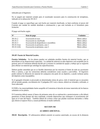 Especificaciones Generales para Carreteras y Puentes Rurales Capítulo 3
21
indicados por el Ingeniero.
No se pagará por material cortado para el escalonado necesario para la construcción de terraplenes,
indicado en la subsección 301.02.3
Cuando el pago se especifique que será hecho por material clasificado, se hará conforme al precio del
Contrato por unidad de medida detallada a continuación y que está incluida en el formulario para
licitación.
El pago será hecho según:
N° Item de pago Unidades
301.01.2 Excavación en roca Metro cúbico
301.01.3 Excavación no clasificada Metro cúbico
301.01.3 Excavación de desperdicios o escombros Metro cúbico
301.01.4 (a) Excavación en préstamo, caso 1 Metro cúbico
301.01.4 (b) Excavación en préstamo, caso 2 Metro cúbico
301.05 Fuente de Material Locales.
Fuentes Señaladas. En los planos pueden ser señaladas posibles fuentes de material locales, que se
describirán en las disposiciones especiales. La calidad de material en tales depósitos será aceptable por lo
general, pero el Contratista deberán decidir por si mismos la cantidad de equipo y trabajo que se requerirá
para obtener un material que satisfaga las especificaciones.
Deberá quedar entendido que no es factible determinar por las muestras el límite de todo un yacimiento
filón o cantera, y que las variaciones deberán considerarse como usuales y previsibles. El Ingeniero
podrá ordenar la obtención de material de cualquiera otra parte de un depósito, y puede rechazar partes
del depósito como inaceptables.
Si el agregado triturado es procesado en determinadas minas de grava, todo el material que se encuentre
allí de tamaño grande, con diámetro de 12 pulgadas (30.5 cm) o menos, deberá ser triturado y utilizado, si
fuese adecuado.
El FHIS o las municipalidades harán asequible al Contratista el derecho de tomar materiales de los bancos
señalados en los planos.
El Contratista deberá sanear el banco de préstamo antes de su explotación y posteriormente a ella deberá
garantizar el buen drenaje del área explotada, evitando depresiones que estanquen el escurrimiento del
agua en el sitio del banco. También deberá de evitarse cortes que puedan ocasionar derrumbes o fallas
que alteren el aspecto físico y causen problemas al medio ambiente.
SECCION 302
ACARREO ADICIONAL.
302.01 Descripción. El sobreacarreo deberá consistir en acarreo autorizado, en exceso de la distancia
 