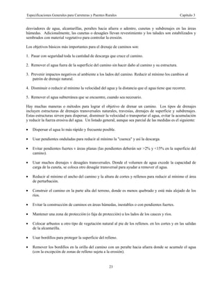 Especificaciones Generales para Carreteras y Puentes Rurales Capítulo 3
23
desviadores de agua, alcantarillas, peraltes hacia afuera o adentro, cunetas y subdrenajes en las áreas
húmedas. Adicionalmente, las cunetas o desagües llevan revestimiento y los taludes son estabilizados y
sembrados con material vegetativo para controlar la erosión.
Los objetivos básicos más importantes para el drenaje de caminos son:
1. Pasar con seguridad toda la cantidad de descarga que cruce el camino.
2. Remover el agua fuera de la superficie del camino sin hacer daño al camino y su estructura.
3. Prevenir impactos negativos al ambiente a los lados del camino. Reducir al mínimo los cambios al
patrón de drenaje natural.
4. Disminuir o reducir al mínimo la velocidad del agua y la distancia que el agua tiene que recorrer.
5. Remover el agua subterránea que se encuentre, cuando sea necesario.
Hay muchas maneras o métodos para lograr el objetivo de drenar un camino. Los tipos de drenajes
incluyen estructuras de drenajes transversales naturales, travesías, drenajes de superficie y subdrenajes.
Estas estructuras sirven para dispersar, disminuir la velocidad o transportar el agua, evitar la acumulación
y reducir la fuerza erosiva del agua. Un listado general, aunque sea parcial de las medidas es el siguiente:
• Dispersar el agua lo más rápido y frecuente posible.
• Usar pendientes onduladas para reducir al mínimo la "cuenca" y así la descarga.
• Evitar pendientes fuertes v áreas planas (las pendientes deberán ser >2% y <15% en la superficie del
camino).
• Usar muchos drenajes v desagües transversales. Donde el volumen de agua excede la capacidad de
carga de la cuneta, se coloca otro desagüe transversal para ayudar a remover el agua.
• Reducir al mínimo el ancho del camino y la altura de cortes y rellenos para reducir al mínimo el área
de perturbación.
• Construir el camino en la parte alta del terreno, donde es menos quebrado y está más alejado de los
ríos.
• Evitar la construcción de caminos en áreas húmedas, inestables o con pendientes fuertes.
• Mantener una zona de protección (o faja de protección) a los lados de los cauces y ríos.
• Colocar arbustos u otro tipo de vegetación natural al pie de los rellenos. en los cortes y en las salidas
de la alcantarilla.
• Usar bordillos para proteger la superficie del relleno.
• Remover los bordillos en la orilla del camino con un peralte hacia afuera donde se acumule el agua
(con la excepción de zonas de relleno sujeta a la erosión).
 