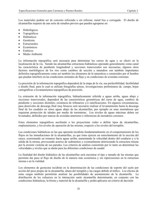 Especificaciones Generales para Carreteras y Puentes Rurales Capítulo 3
26
Los materiales podrán ser de concreto reforzado o sin reforzar, metal liso o corrugado. El diseño de
alcantarillas requiere de una serie de estudios previos que pueden agruparse en:
• Hidrológicos
• Topográficos
• Hidráulicos
• Geotécnia
• Estructurales
• Económicos
• Estéticos
• Medio Ambiente
La información topográfica será necesaria para determinar los cursos de agua y su efecto en la
localización de la vía. Siendo las alcantarillas estructuras hidráulicas operando generalmente como canal
las característica de pendiente longitudinal y secciones transversales son necesarias; algunos otros
factores morfológicos de los ríos como cambios de sección y meandros son también importantes
definirlos topográficamente como así también los elementos de la naturaleza o construidos por el hombre
que puedan interferir en las condiciones normales de flujo y en condiciones de avenidas extremas.
La precisión de la información topográfica dependerá de la etapa de la vía, sea prefactibilidad, factibilidad
o diseño final, para lo cual se utilizan fotografías aéreas, investigaciones preliminares de. campo, hojas
cartográficas o levantamientos topográficos de precisión.
La extensión de la información topográfica, hidraulicamente referida a aguas arriba, aguas abajo y
secciones transversales, dependerá de las características geométricas del curso de agua, cambios de
pendiente y secciones disímiles; existencia de tributarios y/o ramificaciones. En algunos circunstancias,
para desniveles de descarga final muy bruscos será necesario realizar el levantamiento hasta la descarga
final de los caudales en sitios aguas abajo de las alcantarillas, por ejemplo en unas montañosas que
requieran protección de taludes por medio de torrenteras. Los niveles de aguas máximas deben ser
levantados, definidos por marcas de avenidas anteriores o referencias de moradores cercanos.
Estos elementos topográficos auxiliarán a los proyectistas viales a definir tipos de alcantarillas,
emplazamiento, y los niveles de operación de las mismas, respecto a los niveles del terraplén.
Las condiciones hidráulicas en las que operarán incidirán fundamentalmente en el comportamiento de los
flujos en las inmediaciones de la alcantarillas, ya que éstas ejercen un estrechamiento de la sección del
cauce, ocasionando un remanso hacia aguas arriba, aumentando la velocidad dentro del conducto y a la
salida de la misma, provocando acarreo de sedimentos y eventualmente deteriorando la estructura misma
por la erosión violenta de sus paredes. Los criterios de análisis consistirán por lo tanto en determinar las
velocidades y niveles que se darán para las diferentes condiciones de caudal.
La finalidad del diseño hidráulico de las alcantarillas será encontrar el tipo y tamaño de las mismas que
permitan dar paso al flujo de diseño de la manera más económica y sin repercusiones en la estructura
misma o en la vialidad.
Los elementos de geotecnia incidirán en la determinación de las condiciones de soporte del suelo por
acción del peso propio de la alcantarilla, altura del terraplén y las cargas debido al tráfico. Los efectos de
estas cargas también permitirán analizar las posibilidades de asentamiento de la alcantarilla. La
distribución de los esfuerzos en la interacción suelo alcantarilla determinarán, en conjunto con las
condiciones hidráulicas, la forma y material de la alcantarilla y podrá aplicarse un criterio de decisión
 