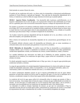 Especificaciones Generales para Carreteras y Puentes Rurales Capítulo 3
28
final teniendo en cuenta el factor de costos.
El análisis de las condiciones del suelo y su efecto sobre las alcantarillas se determinará preferiblemente
mediante la Teoría Marston y aplicada por Spangler. Para cada tipo de alcantarilla, dependiendo de la
forma y el material ya se dan las tablas de cargas máximas de terreno que se pueden aplicar.
303.02.2 Aspectos Físicos, Localización. Una alcantarilla debe localizarse, preferiblemente, en el
trayecto o alineamiento de un curso de agua y en su proyección vertical lo más conformada con el lecho
del río o quebrada, para evitar excavaciones estructurales mayores o trabajos de mejoramiento del cauce.
No siempre se encuentra en la práctica condiciones ideales de localización de las alcantarillas; los casos
de la Figura 303.3 son una muestra de la variedad de dichas condiciones, de forma tal que en ciertos casos
es mejor desviar el curso para lograr entrar lo más perpendicular posible a la vía, evitando en lo posible
estructuras que direccionan el flujo o extender la longitud de las alcantarillas.
En el plano vertical las opciones dependerán del tipo de desplante de la vía, sea relleno o corte, de la
altura del terraplén y de la pendiente del cause.
Otros criterios de localización de alcantarillas dependerá de las características geomorfológicas de los
causes.
En promedio deberán colocarse cuatro (4) alcantarillas por kilometro, pero en zonas montañosas se
colocarán tantas como sea necesario para garantizar el cruce de los correderos.
303.03 Hidráulica de Alcantarillas Un análisis exacto del flujo en alcantarillas es extremadamente
complejo debido a que el mismo es usualmente no uniforme con transiciones entre flujo gradualmente
variado hasta rápidamente variado, con fenómenos de vórtices, resaltos hidráulicos, caídas y remansos.
Las variable hidráulicas que intervienen son dadas por la hidráulica de canales: pendiente, forma,
rugosidad de los conductos, las condiciones de aguas abajo y aguas arriba de la alcantarilla y el tipo de
entrada a la misma.
Un diseño apropiado requerirá compatibilidad entre el flujo que entra y la carga de agua permitida para
condiciones normales y extremas.
La carga de agua permitida en la entrada dependerá fundamentalmente de criterios del análisis de riesgos
al daño de propiedades adyacentes, daños a la alcantarilla y a la vía, interrupción del tráfico, daños a la
vida humana y daños a la condiciones naturales del cauce y a su medio ambiente.
Un criterio comúnmente adoptado consiste en que la máxima profundidad del nivel de aguas deberá
garantizar un borde libre mínimo de 0.40 m entre la superficie del agua y el nivel de la subrasante de la
carretera, considerando siempre los efectos hacia aguas arriba sobre propiedades y personas.
La condición del nivel de agua aguas arriba de la alcantarilla ofrece la energía que permite el flujo a
través de la misma. Esta energía toma la forma de carga o columna de agua medida desde la invertida a la
entrada. El nivel del agua a la salida podrá ser el nivel normal de flujo aguas abajo, o de la corriente y
este podrá verse incrementado por las condiciones de rugosidad del cauce y por obstrucciones.
La velocidad a la salida es siempre importante de conocer, ya que una vez concentrado el flujo la
velocidad será más alta que la normal aguas arriba y determinará las condiciones de erosión, la necesidad
de mejoramiento del cauce a inmediaciones de la salida o la necesidad de disipadores de energía.
 
