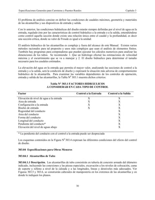 Especificaciones Generales para Carreteras y Puentes Rurales Capítulo 3
30
El problema de análisis consiste en definir las condiciones de caudales máximos, geometría y materiales
de las alcantarillas y sus dispositivos de entrada y salida.
Con lo anterior, las condiciones hidráulicas del diseño estarán siempre definidas por el nivel de agua en la
entrada, regulado éste por las características de control hidráulico a la entrada o a la salida, entendiéndose
como control aquella sección donde existe una relación única entre el caudal y la profundidad, es decir
una sección crítica, donde su valor de Froude es igual a la unidad.
El análisis hidraulico de las alcantarillas es complejo y fuera del alcance de este Manual. Existen varios
métodos racionales para tal proposito y unos más complejos que usan el análisis de elementos finitos.
También hay programas para computadoras que pueden ejecutar los cálculos numericos para analizar las
dimenciones de los tubos. Se recomienda: 1. Que un hidrologo efectué las estimaciones de velocidad
máxima y el escurrimiento que se va a manejar y 2. El diseño hidraulico para determinar el tamaño
necesario para los caudales estimados.
La elevación del agua en la entrada que permita el mayor valor, analizando las secciones de control a la
entrada y a la salida, será la condición de diseño y expresará la situación más adversa de comportamiento
hidráulico de la alcantarilla. Para examinar las variables dependientes de los controles de operación,
entrada y salida de las alcantarillas, la Tabla N0
303.1 muestra dichos criterios:
Tabla N° 303.1 FACTORES HIDRÁULICOS
A CONSIDERAR EN CADA TIPO DE CONTROL
Factor Control a la Entrada Control a la Salida
Elevación de nivel de agua a la entrada X X
Area de entrada X X
Configuración a la entrada X X
Biseles de entrada X X
Rugosidad del conducto X
Area del conducto X
Forma del conducto X
Longitud del conducto X
Pendiente del conducto* X
Elevación del nivel de aguas abajo X
* La pendiente del conducto con el control a la entrada puede ser despreciada
Los esquemas contenidos en la Figura N0
303.4 expresan las diferentes condiciones del efecto del control
de diseño.
303.04 Especificaciones para Obras Menores
303.04.1 Alcantarillas de Tubo
303.04.1.1 Descripción. Las alcantarillas de tubo consistirán en tubería de concreto armado del diámetro
indicado, incluyendo las conexiones y las piezas especiales, excavación a los niveles de colocación, cama
de soporte y relleno a nivel de la calzada y a las longitudes, líneas y desniveles más adecuados. Ver
Figuras 303.5 y 303.6, se construirán cabezales de mampostería en los extremos de las alcantarillas y en
donde lo indiquen los planos.
 
