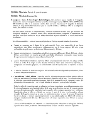Especificaciones Generales para Carreteras y Puentes Rurales Capítulo 3
32
303.04.1.2 Materiales. Tubería de concreto armado
303.04.1.3 Método de Construcción.
1. Zanjeado y Cama de Soporte para Tubería Rígida. Para los tubos que no excedan de 60 pulgadas
de diámetro interior, la zanja deberá tener un ancho mínimo equivalente al DOBLE DEL DIAMETRO
EXTERIOR del tubo en la campana o anillo. Para los tubos mayores de 60 pulgadas de diámetro
interior, la zanja deberá tener un ancho igual al DIAMETRO EXTERIOR del tubo de la campana o
anillo, más 1.80 m. de relleno.
La zanja deberá excavarse en terreno natural y cuando la alcantarilla de tubo tenga que instalarse por
debajo del terraplén, el Contratista deberá, salvo indicación contraria, completar la construcción del
terraplén a un nivel mínimo de 30 cm. sobre el nivel de la parte superior de la tubería antes de su
instalación.
Previsiones especiales a tomarse antes de definir el nivel final de zanjeado para las alcantarillas:
a. Cuando se encuentre en el fondo de la zanja material firme, pero susceptible de un ligero
asentamiento, este deberá conformarse cuidadosamente con la forma exterior del tubo a una
profundidad de por lo menos un décimo del diámetro exterior del tubo.
b. Cuando se encuentre roca o pizarra dura, esta deberá excavarse a 20 cm. por debajo del fondo exterior
del tubo y se rellenará con material apropiado y aprobado, debidamente compactado. Luego la cama
de soporte se conformará como se describe en el inciso “a”
c. Cuando el material encontrado sea inestable, deberá ser completamente removido por debajo del tubo
en todo el ancho de la zanja, o como de otra manera se ordene para condiciones especiales, se
reemplazará con material apropiado y se conformará la cama de soporte como se específica en inciso
“a”.
d. El material removido de la excavación podrá utilizarse en la obra ose dispondrá de otra manera, como
lo ordene el Ingeniero Supervisor.
2. Colocación de Tubería Rígida. Todas las tuberías, salvo que se permita de otra manera, deberán
colocarse por lo menos 2 semanas antes de la construcción de la capa de base. Los tubos de concreto
se colocaran comenzando en el extremo aguas abajo de la alcantarilla con la campana o ranura del
tubo en dirección aguas arriba y con el fondo del tubo de acuerdo a los desniveles indicados.
Todos los tubos de concreto armado se colocarán con juntas cementadas, sostenidas con mantas antes
de colocar el siguiente tubo; la mitad inferior de la junta se recubrirá con mortero de cemento y arena
aprobado, de modo de que las superficies interiores de los tubos contiguos queden al ras y uniformes.
Después de colocar el tubo, se rellenará con mortero el resto de la junta y se formará un reborde
alrededor de la parte exterior de la junta con suficiente mortero, o como lo ordene el Ingeniero
Supervisor. Luego se limpiará la junta interiormente la que deberá quedar lisa. El reborde exterior se
protegerá inmediatamente del aire y del sol, durante el tiempo necesario para obtener un curado
satisfactorio.
Cuando se instalen tuberías con cabezales o se conecten con otras estructuras de drenaje, los extremos
expuestos de la tubería, se deberán colocar o recortar al ras de la cara de la estructura adyacente.
 