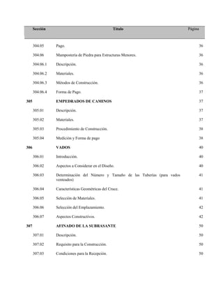Sección Título Página
304.05 Pago. 36
304.06 Mampostería de Piedra para Estructuras Menores. 36
304.06.1 Descripción. 36
304.06.2 Materiales. 36
304.06.3 Métodos de Construcción. 36
304.06.4 Forma de Pago. 37
305 EMPEDRADOS DE CAMINOS 37
305.01 Descripción. 37
305.02 Materiales. 37
305.03 Procedimiento de Construcción. 38
305.04 Medición y Forma de pago 38
306 VADOS 40
306.01 Introducción. 40
306.02 Aspectos a Considerar en el Diseño. 40
306.03 Determinación del Número y Tamaño de las Tuberías (para vados
venteados)
41
306.04 Características Geométricas del Cruce. 41
306.05 Selección de Materiales. 41
306.06 Selección del Emplazamiento. 42
306.07 Aspectos Constructivos. 42
307 AFINADO DE LA SUBRASANTE 50
307.01 Descripción. 50
307.02 Requisito para la Construcción. 50
307.03 Condiciones para la Recepción. 50
 